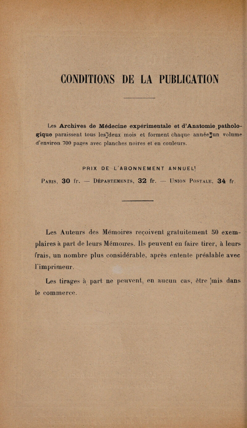 CONDITIONS DE LA PUBLICATION Les Archives de Médecine expérimentale et d’Anatomie patholo¬ gique paraissent tous les}fdeux mois et forment chaque année^un volume d’environ 700 pages avec planches noires et en couleurs. PRIX DE L’ABONNEMENT ANNUEL! Paris, 30 fr. — Départements, 32 fr. — Union Postale, 34 fr. Les Auteurs des Mémoires reçoivent gratuitement 50 exem¬ plaires à part de leurs Mémoires. Ils peuvent en faire tirer, à leurs frais, un nombre plus considérable, après entente préalable avec l'imprimeur. Les tirages à part ne peuvent, en aucun cas, être [mis dans le commerce.