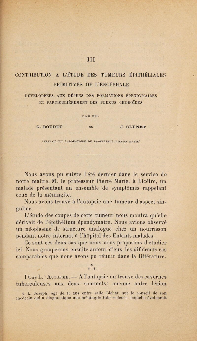 CONTRIBUTION A L’ÉTUDE DES TUMEURS ÉPITHÉLIALES PRIMITIVES DE L’ENCÉPHALE DÉVELOPPÉES AUX DÉPENS DES FORMATIONS ÉPEND YM AIRES ET PARTICULIÈREMENT DES PLEXUS CHOROÏDES PAR MM. G. BOUDET et J. CLUNET (travail du laboratoire du professeur pierre marie') Nous avons pu suivre U été dernier dans le service de notre maître, M. le professeur Pierre Marie, à Bicêtre, un malade présentant un ensemble de symptômes rappelant ceux de la méningite. Nous avons trouvé à Uautopsie une tumeur d’aspect sin¬ gulier. L’étude des coupes de cette tumeur nous montra qu’elle dérivait de l’épithélium épendymaire. Nous avions observé un néoplasme de structure analogue chez un nourrisson pendant notre internat à l'hôpital des Enfants malades. Ce sont ces deux cas que nous nous proposons d’étudier ici. Nous grouperons ensuite autour d’eux les différents cas comparables que nous avons pu réunir dans la littérature. * ❖ * I Cas L.1 Autopsie. — A l’autopsie on trouve des cavernes tuberculeuses aux deux sommets; aucune autre lésion 1. L. Joseph, âgé de 45 ans, entre salle Bichat, sur le conseil de son médecin qui a diagnostiqué une méningite tuberculeuse, laquelle évoluerait