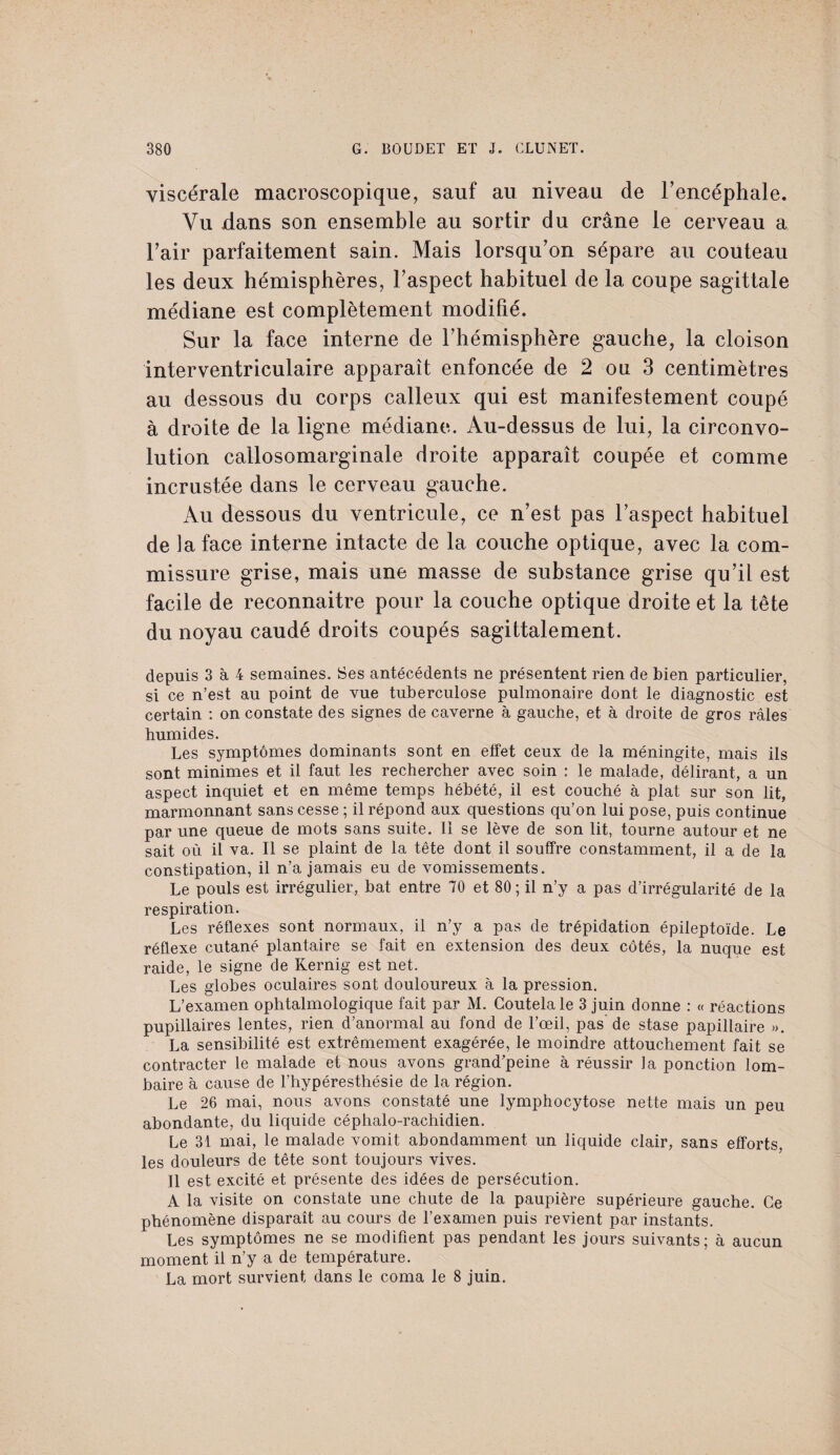 viscérale macroscopique, sauf au niveau de l’encéphale. Vu dans son ensemble au sortir du crâne le cerveau a l’air parfaitement sain. Mais lorsqu’on sépare au couteau les deux hémisphères, l’aspect habituel de la coupe sagittale médiane est complètement modifié. Sur la face interne de l’hémisphère gauche, la cloison interventriculaire apparaît enfoncée de 2 ou 3 centimètres au dessous du corps calleux qui est manifestement coupé à droite de la ligne médiane. Au-dessus de lui, la circonvo¬ lution callosomarginale droite apparaît coupée et comme incrustée dans le cerveau gauche. Au dessous du ventricule, ce n’est pas l’aspect habituel de la face interne intacte de la couche optique, avec la com¬ missure grise, mais une masse de substance grise qu’il est facile de reconnaître pour la couche optique droite et la tête du noyau caudé droits coupés sagittalement. depuis 3 à 4 semaines. Ses antécédents ne présentent rien de bien particulier, si ce n’est au point de vue tuberculose pulmonaire dont le diagnostic est certain : on constate des signes de caverne à gauche, et à droite de gros râles humides. Les symptômes dominants sont en effet ceux de la méningite, mais ils sont minimes et il faut les rechercher avec soin : le malade, délirant, a un aspect inquiet et en même temps hébété, il est couché à plat sur son lit, marmonnant sans cesse ; il répond aux questions qu’on lui pose, puis continue par une queue de mots sans suite. 11 se lève de son lit, tourne autour et ne sait où il va. Il se plaint de la tête dont il souffre constamment, il a de la constipation, il n’a jamais eu de vomissements. Le pouls est irrégulier, bat entre 70 et 80; il n’y a pas d’irrégularité de la respiration. Les réflexes sont normaux, il n’y a pas de trépidation épileptoïde. Le réflexe cutané plantaire se fait en extension des deux côtés, la nuque est raide, le signe de Kernig est net. Les globes oculaires sont douloureux à la pression. L’examen ophtalmologique fait par M. Coutelale 3 juin donne : « réactions pupillaires lentes, rien d’anormal au fond de l’œil, pas’de stase papillaire ». La sensibilité est extrêmement exagérée, le moindre attouchement fait se contracter le malade et nous avons grand’peine à réussir la ponction lom¬ baire à cause de l’hypéresthésie de la région. Le 26 mai, nous avons constaté une lymphocytose nette mais un peu abondante, du liquide céphalo-rachidien. Le 31 mai, le malade vomit abondamment un liquide clair, sans efforts, les douleurs de tête sont toujours vives. Il est excité et présente des idées de persécution. A la visite on constate une chute de la paupière supérieure gauche. Ce phénomène disparaît au cours de l’examen puis revient par instants. Les symptômes ne se modifient pas pendant les jours suivants; à aucun moment il n’y a de température. La mort survient dans le coma le 8 juin.