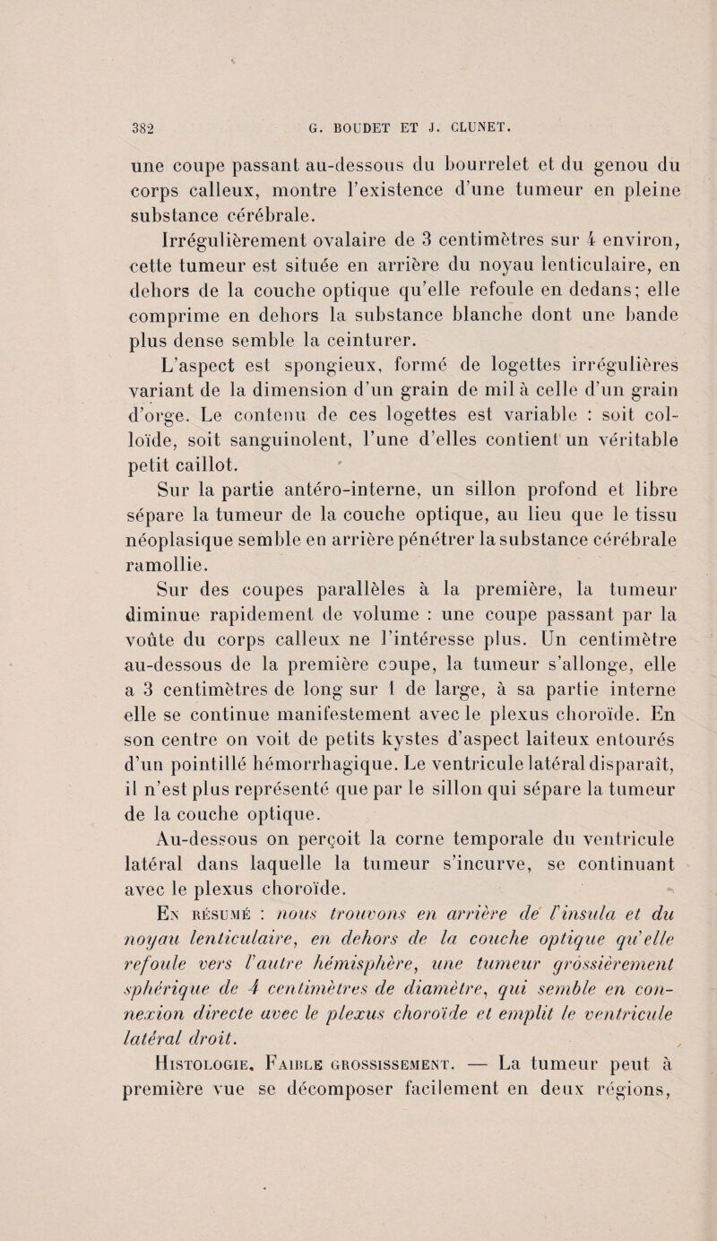 une coupe passant au-dessous du bourrelet et du genou du corps calleux, montre l'existence d’une tumeur en pleine substance cérébrale. Irrégulièrement ovalaire de 3 centimètres sur 4 environ, cette tumeur est située en arrière du noyau lenticulaire, en dehors de la couche optique qu’elle refoule en dedans; elle comprime en dehors la substance blanche dont une bande plus dense semble la ceinturer. L’aspect est spongieux, formé de logettes irrégulières variant de la dimension d’un grain de mil à celle d’un grain d’orge. Le contenu de ces logettes est variable : soit col¬ loïde, soit sanguinolent, l’une d’elles contient un véritable petit caillot. Sur la partie antéro-interne, un sillon profond et libre sépare la tumeur de la couche optique, au lieu que le tissu néoplasique semble en arrière pénétrer la substance cérébrale ramollie. Sur des coupes parallèles à la première, la tumeur diminue rapidement de volume : une coupe passant par la voûte du corps calleux ne l’intéresse plus. Un centimètre au-dessous de la première coupe, la tumeur s’allonge, elle a 3 centimètres de long sur 1 de large, à sa partie interne elle se continue manifestement avec le plexus choroïde. En son centre on voit de petits kystes d’aspect laiteux entourés d’un pointillé hémorrhagique. Le ventricule latéral disparaît, il n’est plus représenté que par le sillon qui sépare la tumeur de la couche optique. Au-dessous on perçoit la corne temporale du ventricule latéral dans laquelle la tumeur s’incurve, se continuant avec le plexus choroïde. En résumé : nous trouvons en arrière de F insida et du noyau lenticulaire, en dehors de la couche optique qu’elle refoule vers l’autre hémisphère, une tumeur grossièrement sphérique de 4 centimètres de diamètre, qui semble en con¬ nexion directe avec le plexus choroïde et emplit le ventricule latéral droit. Histologie, Faible grossissement. — La tumeur peut à première vue se décomposer facilement en deux régions,