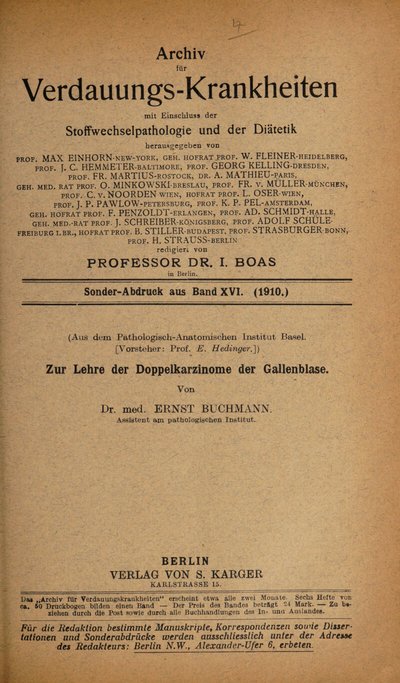 Archiv für Verdauungs-Krankheiten mit Einschluss der Stoffwechselpathologie und der Diätetik herausgegeben von prof. MAX EINHORN-new-york, geh. hofratjprof. W. FLEINER-heidelberg, prof. J. C. HEMMETER-baltimore, prof. GEORG KELLING-dresden, prof. FR. MARTIUS-rostock, dr. A. MATHIEU-paris, GEH. MED. RAT PROF. O. MINKOWSKI-BRESLAU, PROF. FR. V. MÜLLER-MÜNCHEN, prof. C. v. NOORDEN wien, hofrat prof. L. OSER-wien, prof. J. P. PAWLOW-petersburg, PROF. K. P. PEL-amsterdam, GEH. HOFRAT PROF. F. PENZOLDT-ERLANGEN, PROF. AD. SCHMIDT-HALLE, GEH. MED.-RAT PROF. J. SCHREIBER-königsberg, PROF. ADOLF SCHÜLE- FREIBURG I.BR., HOFRAT PROF. B. STILLER-BUDAPEST, PROF. STRASBURGER-BONN, prof. H. STRAUSS-berlin redigiert von PROFESSOR DR. I. BOAS in Berlin. Sonder-Abdruck aus Band XVI. (1910.) (Aus dem Pathologisch-Anatomischen Institut Basel. [Vorsteher: Prof. E. Hedinger.]) Zur Lehre der Doppelkarzinome der Gallenblase. Von Dr. med. ERNST BÜCHMANN. Assistent am pathologischen Institut. BERLIN VERLAG VON S. KARGER KARL STRASSE 15. Das „Archiv für Verdauungskrankheiten“ erscheint etwa alle zwei Monate. Sechs Hefte von ca. 50 Druckbogen bilden einen Band — Der Preis des Bandes beträgt 24 Mark. — Zu be¬ ziehen durch die Post sowie durch alle Buchhandlungen des In- uno Auslandes. Für die Redaktion bestimmte Manuskripte, Korrespondenzen sowie Disser¬ tationen und Sonder ab drücke werden ausschliesslich unter der Adresse des Redakteurs: Berlin N.W., Alexander-Ufer 6y erbeten.