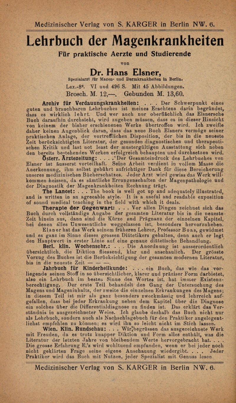 Medizinischer Verlag von S. KARGER in Berlin NW. 6. Lehrbuch der Magenkrankheiten Für praktische Aerzte und Studierende von Dr. Hans Elsner, Spezialarzt für Magen- und Darmkrankheiten in Berlin. Lex.-8°. VI und 496 S. Mit 45 Abbildungen. Brosch. M. 12,—. Gebunden M. 13,60. Archiv für Verdauungskrankheiten: . . . Der Schwerpunkt eines guten und brauchbaren Lehrbuches ist meines Erachtens darin begründet, dass es wirklich lehrt. Und wer auch nur oberflächlich das Elsnersche Buch daraufhin durchsieht, wird zugeben müssen, dass es in dieser Hinsicht von keinem der bisher erschienenen Werke übertroffen wird. Ich zweifle daher keinen Augenblick daran, dass das neue Buch Elsners vermöge seiner praktischen Anlage, der vortrefflichen Disposition, der bis in die neueste Zeit berücksichtigten Literatur, der gesunden diagnostischen und therapeuti¬ schen Kritik und last not least der mustergültigen Ausstattung sich neben den bereits bestehenden Werken erfolgreich behaupten und durchsetzen wird. österr. Ärztezeitung: . . . /'Der Gesamteindruck des Lehrbuches von Elsner ist äusserst vorteilhaft. Seine Arbeit verdient in vollem Masse die Anerkennung, ihm selbst gebührt aufrichtiger Dank für diese Bereicherung unseres medizinischen Bücherschatzes. Jeder Arzt wird gewiss das Werk will¬ kommen heissen, da es sämtliche Errungenschaften der Magenpathologie und der Diagnostik der Magenkrankheiten Rechnung trägt. The Lancet: . . . The book is well got up and adequately illustrated, and is written in an agreeable style. It is a useful and readable exposition of sound medical teaching in the field with which it deals. Therapie der Gegenwart: . . . Vor allen Dingen zeichnet sich das Buch durch vollständige Angabe der gesamten Literatur bis in die neueste Zeit hinein aus, dann sind die Kürze und Prägnanz der einzelnen Kapitel, bei denen alles Unwesentliche weggelassen ist, besonders hervorzuheben. Elsn er hat das Werk seinem früheren Lehrer, Professor Boas, gewidmet und es ganz im Sinne dieses grossen Diätetikers gehalten, denn auch er legt den Hauptwert in erster Linie auf eine genaue diätetische Behandlung. Berl. klin. Woehensehr.: . . . Die Anordnung ist ausserordentlich übersichtlich, die Diktion fiiessend, klar und anschaulich. Der grösste Vorzug des Buches ist die Berücksichtigung der gesamten modernen Literatur, bis in die neueste Zeit — — —. Jahrbuch für Kinderheilkunde: ... ein Buch, das wie das vor¬ liegende seinen Stoff in so übersichtlicher, klarer und präziser Form darbietet, also ein Lehrbuch im besten Sinne des Wortes ist, hat immer Existenz¬ berechtigung. Der erste Teil behandelt den Gang der Untersuchung des Magens und Mageninhalts, der zweite die einzelnen Erkrankungen des Magens; in diesem Teil ist mir als ganz besonders zweckmässig und lehrreich auf¬ gefallen, dass bei jeder Erkrankung neben dem Kapitel über die Diaguose ein solches über die Differentialdiagnose zu finden ist. Das erklärt das Ver¬ ständnis in ausgezeichneter Weise. Ich glaube deshalb das Buch nicht nur als Lehrbuch, sondern auch als Nachschlagebuch für den Praktiker angelegent¬ lichst empfehlen zu können; es wird ihn so leicht nicht im Stich lassen. Wien. Klin. Rundschau: . . . Wirpbegrüssen das ausgezeichnete Werk mit Freuden, da es trotz knapper Diktion und Form alles enthält, was die Literatur der letzten Jahre von bleibendem Werte hervorgebracht hat. . . . Die grosse Erfahrung E.’s wird wohltuend empfunden, wenn er bei jeder noch nicht geklärten Frage seine eigene Anschauung wiedergibt. . . . Jeder Praktiker wird das Buch mit Nutzen, jeder Spezialist mit Genuss lesen. Medizinischer Verlag von S. KARGER in Berlin NW. 6.