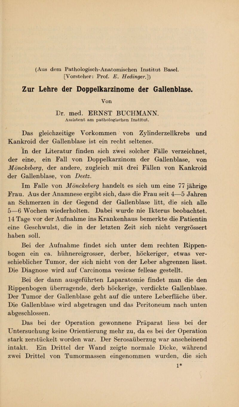 (Aus dem Pathologisch-Anatomischen Institut Basel. [Vorsteher: Prof. E. Hedinger.]) Zur Lehre der Doppelkarzinome der Gallenblase. Von Br. med. ERNST BUCHMANN. Assistent am pathologischen Institut. Das gleichzeitige Vorkommen von Zylinderzellkrebs und Kankroid der Gallenblase ist ein recht seltenes. In der Literatur finden sich zwei solcher Fälle verzeichnet, der eine, ein Fall von Doppelkarzinom der Gallenblase, von MöncJceberg, der andere, zugleich mit drei Fällen von Kankroid der Gallenblase, von Deetz. Im Falle von Möncheberg handelt es sich um eine 77 jährige Frau. Aus der Anamnese ergibt sich, dass die Frau seit 4—5 Jahren an Schmerzen in der Gegend der Gallenblase litt, die sich alle 5—6 Wochen wiederholten. Dabei wurde nie Ikterus beobachtet. 14 Tage vor der Aufnahme ins Krankenhaus bemerkte die Patientin eine Geschwulst, die in der letzten Zeit sich nicht vergrössert haben soll. Bei der Aufnahme findet sich unter dem rechten Rippen¬ bogen ein ca. hühnereigrosser, derber, höckeriger, etwas ver¬ schieblicher Tumor, der sich nicht von der Leber abgrenzen lässt. Die Diagnose wird auf Carcinoma vesicae felleae gestellt. Bei der dann ausgeführten Laparatomie findet man die den Rippenbogen überragende, derb höckerige, verdickte Gallenblase. Der Tumor der Gallenblase geht auf die untere Leberfläche über. Die Gallenblase wird abgetragen und das Peritoneum nach unten abgeschlossen. Das bei der Operation gewonnene Präparat liess bei der Untersuchung keine Orientierung mehr zu, da es bei der Operation stark zerstückelt worden war. Der Serosaüberzug war anscheinend intakt. Ein Drittel der Wand zeigte normale Dicke, während zwei Drittel von Tumormassen eingenommen wurden, die sich 1*