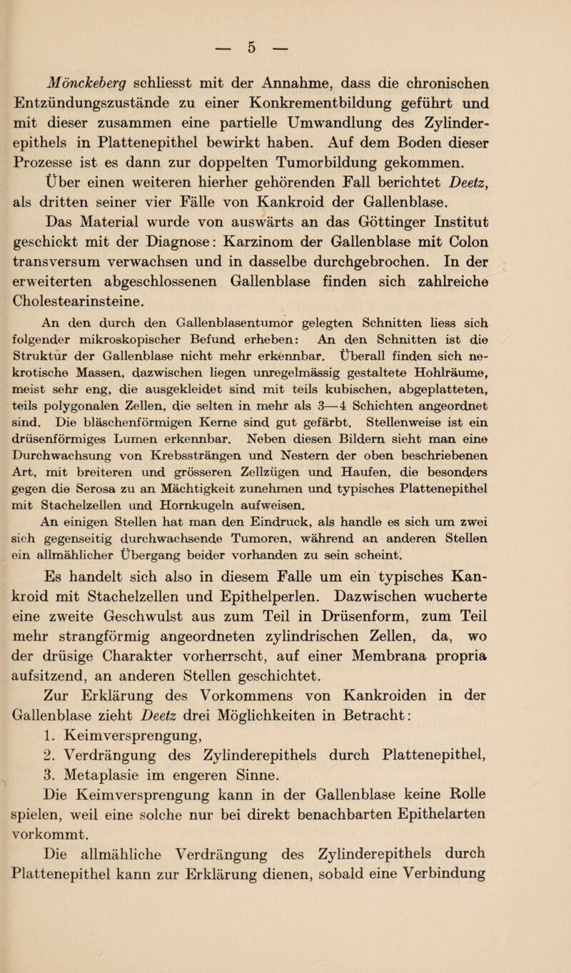 Mönckeberg schliesst mit der Annahme, dass die chronischen Entzündungszustände zu einer Konkrementbildung geführt und mit dieser zusammen eine partielle Umwandlung des Zylinder¬ epithels in Plattenepithel bewirkt haben. Auf dem Boden dieser Prozesse ist es dann zur doppelten Tumorbildung gekommen. Über einen weiteren hierher gehörenden Fall berichtet Deetz, als dritten seiner vier Fälle von Kankroid der Gallenblase. Das Material wurde von auswärts an das Göttinger Institut geschickt mit der Diagnose: Karzinom der Gallenblase mit Colon transversum verwachsen und in dasselbe durchgebrochen. In der erweiterten abgeschlossenen Gallenblase finden sich zahlreiche Cholestearinsteine. An den durch den Gallenblasentumor gelegten Schnitten Hess sich folgender mikroskopischer Befund erheben: An den Schnitten ist die Struktur der Gallenblase nicht mehr erkennbar. Überall finden sich ne¬ krotische Massen, dazwischen liegen unregelmässig gestaltete Hohlräume, meist sehr eng, die ausgekleidet sind mit teils kubischen, abgeplatteten, teils polygonalen Zellen, die selten in mehr als 3—4 Schichten angeordnet sind. Die bläschenförmigen Kerne sind gut gefärbt. Stellenweise ist ein drüsenförmiges Lumen erkennbar. Neben diesen Bildern sieht man eine Durchwachsung von Krebssträngen und Nestern der oben beschriebenen Art, mit breiteren und grösseren Zellzügen und Haufen, die besonders gegen die Serosa zu an Mächtigkeit zunehmen und typisches Plattenepithel mit Stachelzellen und Hornkugeln aufweisen. An einigen Stellen hat man den Eindruck, als handle es sich um zwei sich gegenseitig durchwachsende Tumoren, während an anderen Stellen ein allmählicher Übergang beider vorhanden zu sein scheint. Es handelt sich also in diesem Falle um ein typisches Kan¬ kroid mit Stachelzellen und Epithelperlen. Dazwischen wucherte eine zweite Geschwulst aus zum Teil in Drüsenform, zum Teil mehr strangförmig angeordneten zylindrischen Zellen, da, wo der drüsige Charakter vorherrscht, auf einer Membrana propria aufsitzend, an anderen Stellen geschichtet. Zur Erklärung des Vorkommens von Kankroiden in der Gallenblase zieht Deetz drei Möglichkeiten in Betracht: 1. Keimversprengung, 2. Verdrängung des Zylinderepithels durch Plattenepithel, 3. Metaplasie im engeren Sinne. Die Keimversprengung kann in der Gallenblase keine Rolle spielen, weil eine solche nur bei direkt benachbarten Epithelarten vorkommt. Die allmähliche Verdrängung des Zylinderepithels durch Plattenepithel kann zur Erklärung dienen, sobald eine Verbindung