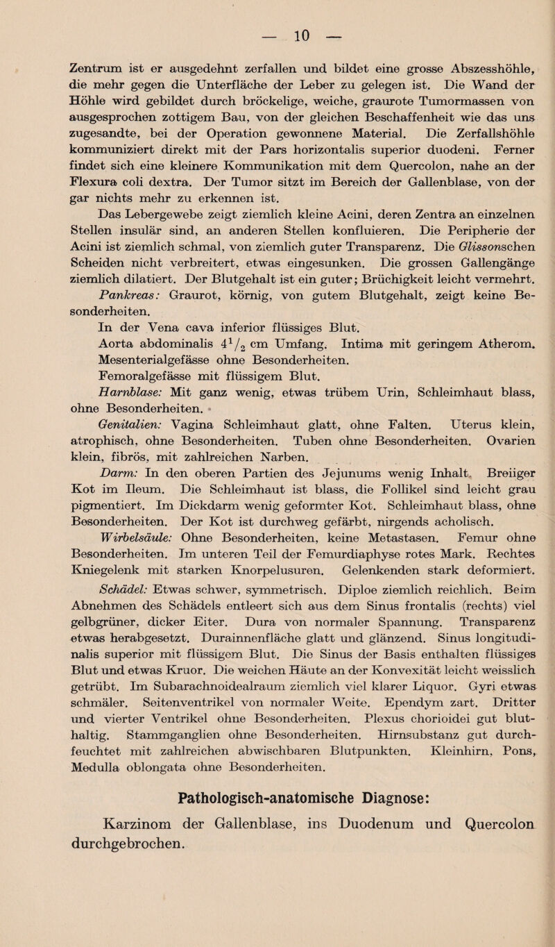 Zentrum ist er ausgedehnt zerfallen und bildet eine grosse Abszesshöhle, die mehr gegen die Unterfläche der Leber zu gelegen ist. Die Wand der Höhle wird gebildet durch bröckelige, weiche, graurote Tumormassen von ausgesprochen zottigem Bau, von der gleichen Beschaffenheit wie das uns zugesandte, bei der Operation gewonnene Material. Die Zerfallshöhle kommuniziert direkt mit der Pars horizontalis superior duodeni. Ferner findet sich eine kleinere Kommunikation mit dem Quercolon, nahe an der Flexura coli dextra. Der Tumor sitzt im Bereich der Gallenblase, von der gar nichts mehr zu erkennen ist. Das Lebergewebe zeigt ziemlich kleine Acini, deren Zentra an einzelnen Stellen insular sind, an anderen Stellen konfluieren. Die Peripherie der Acini ist ziemlich schmal, von ziemlich guter Transparenz. Die Glissonschen Scheiden nicht verbreitert, etwas eingesunken. Die grossen Gallengänge ziemlich dilatiert. Der Blutgehalt ist ein guter; Brüchigkeit leicht vermehrt. Pankreas: Graurot, körnig, von gutem Blutgehalt, zeigt keine Be¬ sonderheiten. In der Vena cava inferior flüssiges Blut. Aorta abdominalis 4x/2 cm Umfang. Intima mit geringem Atherom. Mesenterialgefässe ohne Besonderheiten. Femoralgefässe mit flüssigem Blut. Harnblase: Mit ganz wenig, etwas trübem Urin, Schleimhaut blass, ohne Besonderheiten. Genitalien: Vagina Schleimhaut glatt, ohne Falten. Uterus klein, atrophisch, ohne Besonderheiten. Tuben ohne Besonderheiten. Ovarien klein, fibrös, mit zahlreichen Narben. Darm: In den oberen Partien des Jejunums wenig Inhalt. Breiiger Kot im Ileum. Die Schleimhaut ist blass, die Follikel sind leicht grau pigmentiert. Im Dickdarm wenig geformter Kot. Schleimhaut blass, ohne Besonderheiten. Der Kot ist durchweg gefärbt, nirgends acholisch. Wirbelsäule: Ohne Besonderheiten, keine Metastasen. Femur ohne Besonderheiten. Im unteren Teil der Femurdiaphyse rotes Mark. Rechtes Kniegelenk mit starken Knorpelusuren. Gelenkenden stark deformiert. Schädel: Etwas schwer, symmetrisch. Diploe ziemlich reichlich. Beim Abnehmen des Schädels entleert sich aus dem Sinus frontalis (rechts) viel gelbgrüner, dicker Eiter. Dura von normaler Spannung. Transparenz etwas herabgesetzt. Durainnenfläche glatt und glänzend. Sinus longitudi- nalis superior mit flüssigem Blut. Die Sinus der Basis enthalten flüssiges Blut und etwas Kruor. Die weichen Häute an der Konvexität leicht weisslich getrübt. Im Subarachnoidealraum ziemlich viel klarer Liquor. Gyri etwas schmäler. Seitenventrikel von normaler Weite. Ependym zart. Dritter und vierter Ventrikel ohne Besonderheiten. Plexus chorioidei gut blut¬ haltig. Stammganglien ohne Besonderheiten. Hirnsubstanz gut durch¬ feuchtet mit zahlreichen abwischbaren Blutpunkten. Kleinhirn, Pons, Medulla oblongata ohne Besonderheiten. Pathologisch-anatomische Diagnose: Karzinom der Gallenblase, ins Duodenum und Quercolon durchgebrochen.