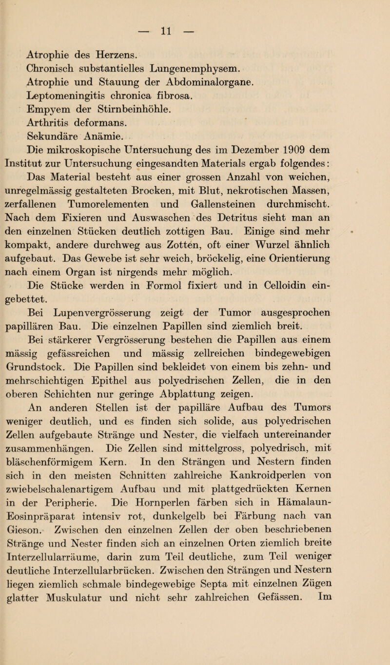 Atrophie des Herzens. Chronisch substantielles Lungenemphysem. Atrophie und Stauung der Abdominalorgane. Leptomeningitis chronica fibrosa. Empyem der Stirnbeinhöhle. Arthritis deformans. Sekundäre Anämie. Die mikroskopische Untersuchung des im Dezember 1909 dem Institut zur Untersuchung eingesandten Materials ergab folgendes: Das Material besteht aus einer grossen Anzahl von weichen, unregelmässig gestalteten Brocken, mit Blut, nekrotischen Massen, zerfallenen Tumorelementen und Gallensteinen durchmischt. Nach dem Fixieren und Auswaschen des Detritus sieht man an den einzelnen Stücken deutlich zottigen Bau. Einige sind mehr kompakt, andere durchweg aus Zotten, oft einer Wurzel ähnlich aufgebaut. Das Gewebe ist sehr weich, bröckelig, eine Orientierung nach einem Organ ist nirgends mehr möglich. Die Stücke werden in Formol fixiert und in Celloidin ein¬ gebettet. Bei Lupenvergrösserung zeigt der Tumor ausgesprochen papillären Bau. Die einzelnen Papillen sind ziemlich breit. Bei stärkerer Vergrösserung bestehen die Papillen aus einem mässig gefässreichen und mässig zellreichen bindegewebigen Grundstock. Die Papillen sind bekleidet von einem bis zehn- und mehrschichtigen Epithel aus polyedrischen Zellen, die in den oberen Schichten nur geringe Abplattung zeigen. An anderen Stellen ist der papilläre Aufbau des Tumors weniger deutlich, und es finden sich solide, aus polyedrischen Zellen auf gebaute Stränge und Nester, die vielfach untereinander Zusammenhängen. Die Zellen sind mittelgross, polyedrisch, mit bläschenförmigem Kern. In den Strängen und Nestern finden sich in den meisten Schnitten zahlreiche Kankroidperlen von zwiebelschalenartigem Aufbau und mit plattgedrückten Kernen in der Peripherie. Die Hornperlen färben sich in Hämalaun- Eosinpräparat intensiv rot, dunkelgelb bei Färbung nach van Gieson. Zwischen den einzelnen Zellen der oben beschriebenen Stränge und Nester finden sich an einzelnen Orten ziemlich breite Interzellularräume, darin zum Teil deutliche, zum Teil weniger deutliche Interzellular brücken. Zwischen den Strängen und Nestern liegen ziemlich schmale bindegewebige Septa mit einzelnen Zügen glatter Muskulatur und nicht sehr zahlreichen Gefässen. Im