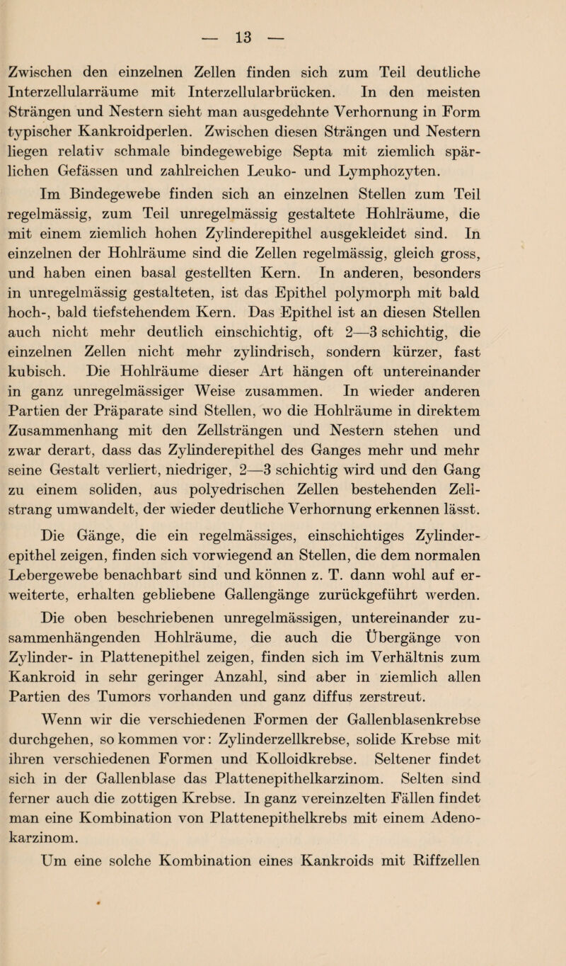 Zwischen den einzelnen Zellen finden sich zum Teil deutliche Interzellularräume mit Inter zellular brücken. In den meisten Strängen und Nestern sieht man ausgedehnte Verhornung in Form typischer Kankroidperlen. Zwischen diesen Strängen und Nestern liegen relativ schmale bindegewebige Septa mit ziemlich spär¬ lichen Gefässen und zahlreichen Leuko- und Lymphozyten. Im Bindegewebe finden sich an einzelnen Stellen zum Teil regelmässig, zum Teil unregelmässig gestaltete Hohlräume, die mit einem ziemlich hohen Zylinderepithel ausgekleidet sind. In einzelnen der Hohlräume sind die Zellen regelmässig, gleich gross, und haben einen basal gestellten Kern. In anderen, besonders in unregelmässig gestalteten, ist das Epithel polymorph mit bald hoch-, bald tief stehendem Kern. Das Epithel ist an diesen Stellen auch nicht mehr deutlich einschichtig, oft 2—3 schichtig, die einzelnen Zellen nicht mehr zylindrisch, sondern kürzer, fast kubisch. Die Hohlräume dieser Art hängen oft untereinander in ganz unregelmässiger Weise zusammen. In wieder anderen Partien der Präparate sind Stellen, wo die Hohlräume in direktem Zusammenhang mit den Zellsträngen und Nestern stehen und zwar derart, dass das Zylinderepithel des Ganges mehr und mehr seine Gestalt verliert, niedriger, 2—3 schichtig wird und den Gang zu einem soliden, aus polyedrischen Zellen bestehenden Zell¬ strang umwandelt, der wieder deutliche Verhornung erkennen lässt. Die Gänge, die ein regelmässiges, einschichtiges Zylinder¬ epithel zeigen, finden sich vorwiegend an Stellen, die dem normalen Leber ge webe benachbart sind und können z. T. dann wohl auf er¬ weiterte, erhalten gebliebene Gallengänge zurückgeführt werden. Die oben beschriebenen unregelmässigen, untereinander zu¬ sammenhängenden Hohlräume, die auch die Übergänge von Zylinder- in Plattenepithel zeigen, finden sich im Verhältnis zum Kankroid in sehr geringer Anzahl, sind aber in ziemlich allen Partien des Tumors vorhanden und ganz diffus zerstreut. Wenn wir die verschiedenen Formen der Gallenblasenkrebse durchgehen, so kommen vor: Zylinder zellkrebse, solide Krebse mit ihren verschiedenen Formen und Kolloidkrebse. Seltener findet sich in der Gallenblase das Plattenepithelkarzinom. Selten sind ferner auch die zottigen Krebse. In ganz vereinzelten Fällen findet man eine Kombination von Plattenepithelkrebs mit einem Adeno¬ karzinom. Um eine solche Kombination eines Kankroids mit Riff zellen