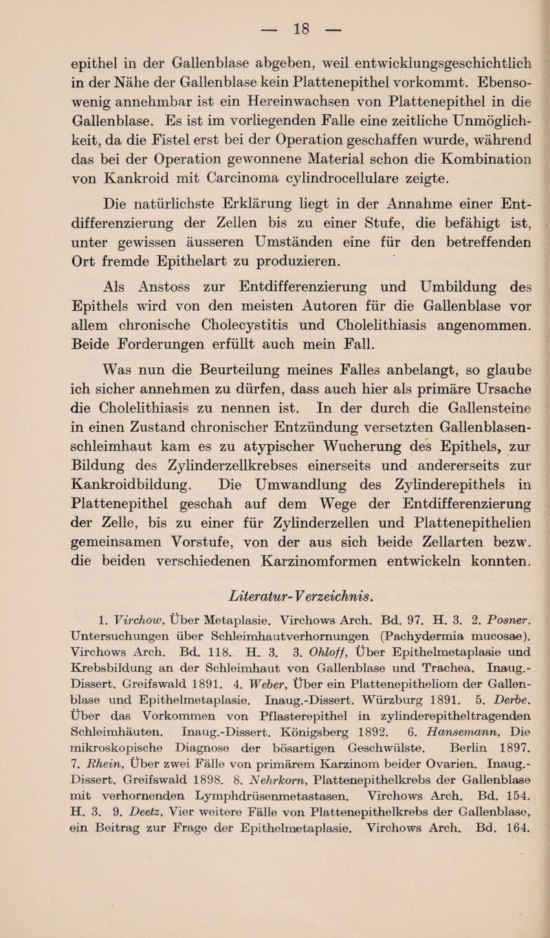 epithel in der Gallenblase abgeben, weil entwicklungsgeschichtlicb in der Nähe der Gallenblase kein Plattenepithel vorkommt. Ebenso¬ wenig annehmbar ist ein Herein wachsen von Plattenepithel in die Gallenblase. Es ist im vorliegenden Falle eine zeitliche Unmöglich¬ keit, da die Fistel erst bei der Operation geschaffen wurde, während das bei der Operation gewonnene Material schon die Kombination von Kankroid mit Carcinoma cylindrocellulare zeigte. Die natürlichste Erklärung liegt in der Annahme einer Ent¬ differenzierung der Zellen bis zu einer Stufe, die befähigt ist, unter gewissen äusseren Umständen eine für den betreffenden Ort fremde Epithelart zu produzieren. Als Anstoss zur Entdifferenzierung und Umbildung des Epithels wird von den meisten Autoren für die Gallenblase vor allem chronische Cholecystitis und Cholelithiasis angenommen. Beide Forderungen erfüllt auch mein Fall. Was nun die Beurteilung meines Falles anbelangt, so glaube ich sicher annehmen zu dürfen, dass auch hier als primäre Ursache die Cholelithiasis zu nennen ist. In der durch die Gallensteine in einen Zustand chronischer Entzündung versetzten Gallenblasen¬ schleimhaut kam es zu atypischer Wucherung des Epithels, zui Bildung des Zylinderzellkrebses einerseits und andererseits zur Kankroidbildung. Die Umwandlung des Zylinderepithels in Plattenepithel geschah auf dem Wege der Entdifferenzierung der Zelle, bis zu einer für Zylinder zellen und Plattenepithelien gemeinsamen Vorstufe, von der aus sich beide Zellarten bezw. die beiden verschiedenen Karzinomformen entwickeln konnten. Literatur- Verzeichnis. 1. Virchow, Über Metaplasie. Virchows Arch. Bd. 97. H. 3. 2. Posner, Untersuchungen über Schleimhautverhornungen (Pachydermia mucosae). Virchows Arch. Bd,. 118. H. 3. 3. Ohloff, Über Epithelmetaplasie und Krebsbildung an der Schleimhaut von Gallenblase und Trachea. Inaug.- Dissert. Greifswald 1891. 4. Weber, Über ein Plattenepitheliom der Gallen¬ blase und Epithelmetaplasie. Inaug.-Dissert. Würzburg 1891. 5. Derbe. Über das Vorkommen von Pflasterepithel in zylinderepitheltragenden Schleimhäuten. Inaug.-Dissert. Königsberg 1892. 6. Hansemann, Die mikroskopische Diagnose der bösartigen Geschwülste. Berlin 1897. 7. Rhein, Über zwei Fälle von primärem Karzinom beider Ovarien. Inaug.- Dissert. Greifswald 1898. 8. Nehrkorn, Plattenepithelkrebs der Gallenblase mit verhornenden Lymphdrüsenmetastasen. Virchows Arch. Bd. 154. H. 3. 9. Deetz, Vier weitere Fälle von Plattenepithelkrebs der Gallenblase, ein Beitrag zur Frage der Epithelmetaplasie. Virchows Arch. Bd. 164.