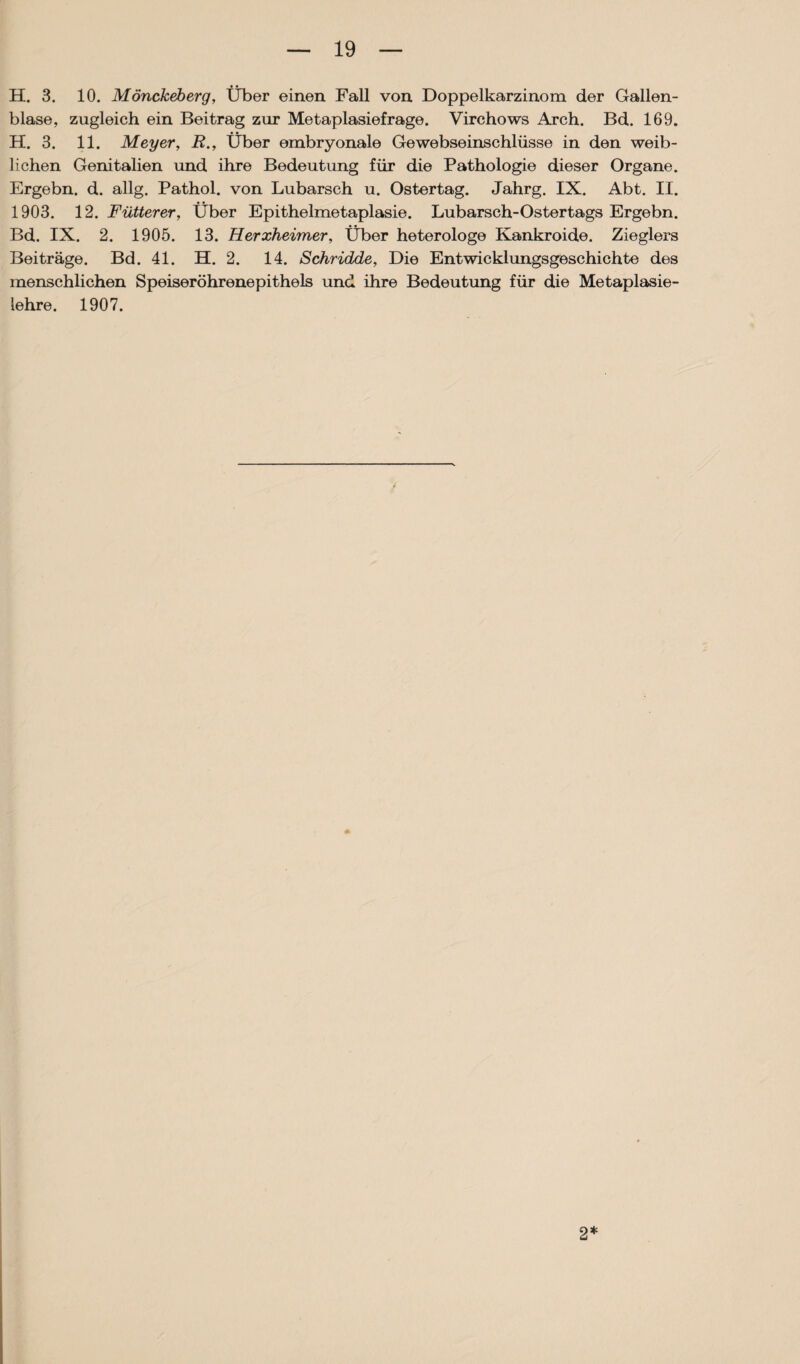 H. 3. 10. MöncJceberg, Über einen Fall von Doppelkarzinom der Gallen¬ blase, zugleich ein Beitrag zur Metaplasiefrage. Virchows Arch. Bd. 169. H. 3. 11. Meyer, R., Über embryonale Gewebseinschlüsse in den weib¬ lichen Genitalien und ihre Bedeutung für die Pathologie dieser Organe. Ergebn. d. allg. Pathol. von Lubarsch u. Ostertag. Jahrg. IX. Abt. II. 1903. 12. Fütterer, Über Epithelmetaplasie. Lubarsch-Oster tags Ergebn. Bd. IX. 2. 1905. 13. Herxheimer, Über heterologe Kankroide. Zieglers Beiträge. Bd. 41. H. 2. 14. Schridde, Die Entwicklungsgeschichte des menschlichen Speiseröhrenepithels und ihre Bedeutung für die Metaplasie¬ lehre. 1907. 2*