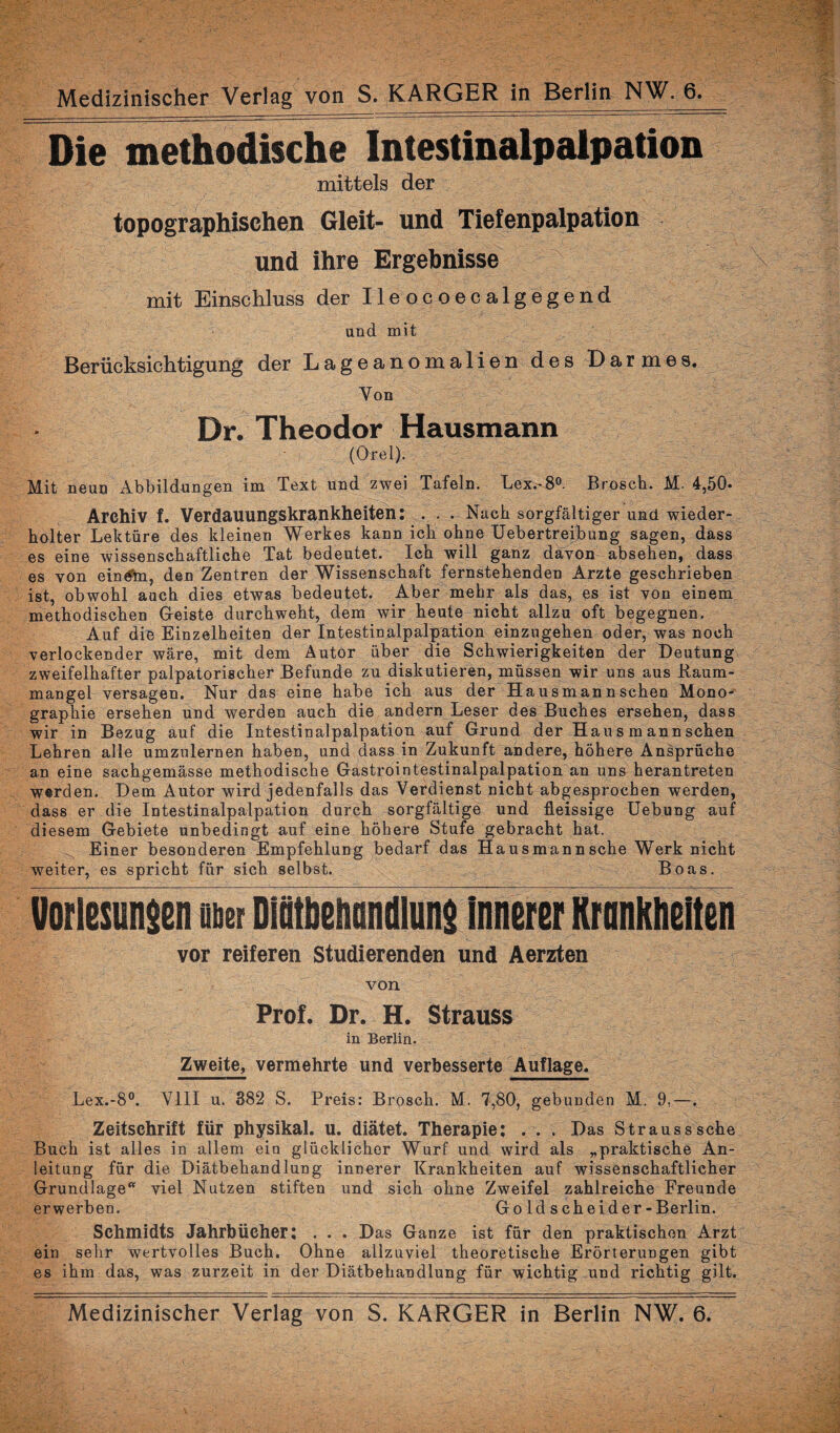 Die methodische Intestinalpalpation mittels der topographischen Gleit- und Tiefenpalpation und ihre Ergebnisse mit Einschluss der Ileocoecalgegend und mit Berücksichtigung der Lageanomalien des Darmes. Von Dr. Theodor Hausmann (Orel). Mit neun Abbildungen im Text und zwei Tafeln. Lex.-8°. Brosch. M. 4,50* Archiv f. Verdauungskrankheiten: . . . Nach sorgfältiger und wieder¬ holter Lektüre des kleinen Werkes kann ich ohne Uebertreibung sagen, dass es eine wissenschaftliche Tat bedeutet. Ich will ganz davon absehen, dass es von eindhi, den Zentren der Wissenschaft fernstehenden Arzte geschrieben ist, obwohl auch dies etwas bedeutet. Aber mehr als das, es ist von einem methodischen Geiste durchweht, dem wir heute nicht allzu oft begegnen. Auf die Einzelheiten der Intestinalpalpation einzugehen oder, was noch verlockender wäre, mit dem Autor über die Schwierigkeiten der Deutung zweifelhafter palpatorischer Befunde zu diskutieren, müssen wir uns aus Baum¬ mangel versagen. Nur das eine habe ich aus der Hausmann sehen Mono¬ graphie ersehen und werden auch die andern Leser des Buches ersehen, dass wir in Bezug auf die Intestinalpalpation auf Grund der Hau s m ann sehen Lehren alle umzulernen haben, und dass in Zukunft andere, höhere Ansprüche an eine sachgemässe methodische Gastrointestinalpalpation an uns herantreten werden. Dem Antor wird jedenfalls das Verdienst nicht abgesprochen werden, dass er die Intestinalpalpation durch sorgfältige und fleissige Uebung auf diesem Gebiete unbedingt auf eine höhere Stufe gebracht hat. ^ Einer besonderen Empfehlung bedarf das Hausmannsche Werk nicht weiter, es spricht für sich selbst. Boas. Vorlesungen m Dfötbeftandlung innerer Krankheiten vor reiferen Studierenden und Aerzten von Prof. Dr. H. Strauss in Berlin. Zweite, vermehrte und verbesserte Auflage. Lex.-8°. VIII u. 382 S. Preis: Brosch. M. 7,80, gebunden M. 9,—. Zeitschrift für physikal. u. diätet. Therapie: . . . Das Strauss sehe Buch ist alles in allem ein glücklicher Wurf und wird als „praktische An¬ leitung für die Diätbehandlung innerer Krankheiten auf wissenschaftlicher Grundlage* viel Nutzen stiften und sich ohne Zweifel zahlreiche Freunde erwerben. Gold scheider-Berlin. Schmidts Jahrbücher: . . . Das Ganze ist für den praktischen Arzt ein sehr wertvolles Buch. Ohne allzuviel theoretische Erörterungen gibt es ihm das, was zurzeit in der Diätbehandlung für wichtig und richtig gilt. Medizinischer Verlag von S. KARGER in Berlin NW. 6.