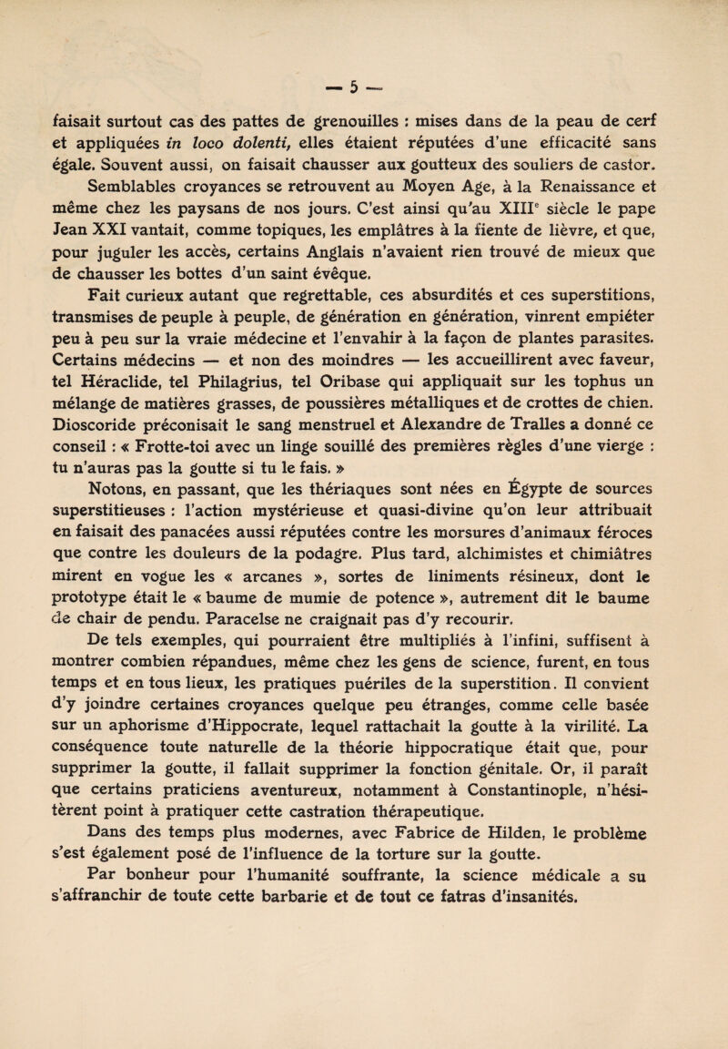 faisait surtout cas des pattes de grenouilles : mises dans de la peau de cerf et appliquées in loco dolenti, elles étaient réputées d’une efficacité sans égale. Souvent aussi, on faisait chausser aux goutteux des souliers de castor. Semblables croyances se retrouvent au Moyen Age, à la Renaissance et même chez les paysans de nos jours. C’est ainsi qu'au XIIIe siècle le pape Jean XXI vantait, comme topiques, les emplâtres à la fiente de lièvre, et que, pour juguler les accès, certains Anglais n’avaient rien trouvé de mieux que de chausser les bottes d’un saint évêque. Fait curieux autant que regrettable, ces absurdités et ces superstitions, transmises de peuple à peuple, de génération en génération, vinrent empiéter peu à peu sur la vraie médecine et l’envahir à la façon de plantes parasites. Certains médecins — et non des moindres — les accueillirent avec faveur, tel Héraclide, tel Philagrius, tel Oribase qui appliquait sur les tophus un mélange de matières grasses, de poussières métalliques et de crottes de chien. Dioscoride préconisait le sang menstruel et Alexandre de Tralles a donné ce conseil : « Frotte-toi avec un linge souillé des premières règles d’une vierge : tu n’auras pas la goutte si tu le fais. » Notons, en passant, que les thériaques sont nées en Égypte de sources superstitieuses : l’action mystérieuse et quasi-divine qu’on leur attribuait en faisait des panacées aussi réputées contre les morsures d’animaux féroces que contre les douleurs de la podagre. Plus tard, alchimistes et chimiâtres mirent en vogue les « arcanes », sortes de liniments résineux, dont le prototype était le « baume de mumie de potence », autrement dit le baume de chair de pendu. Paracelse ne craignait pas d’y recourir. De tels exemples, qui pourraient être multipliés à l’infini, suffisent à montrer combien répandues, même chez les gens de science, furent, en tous temps et en tous lieux, les pratiques puériles de la superstition. Il convient d’y joindre certaines croyances quelque peu étranges, comme celle basée sur un aphorisme d’Hippocrate, lequel rattachait la goutte à la virilité. La conséquence toute naturelle de la théorie hippocratique était que, pour supprimer la goutte, il fallait supprimer la fonction génitale. Or, il paraît que certains praticiens aventureux, notamment à Constantinople, n’hési¬ tèrent point à pratiquer cette castration thérapeutique. Dans des temps plus modernes, avec Fabrice de Hilden, le problème s’est également posé de l’influence de la torture sur la goutte. Par bonheur pour l’humanité souffrante, la science médicale a su s’affranchir de toute cette barbarie et de tout ce fatras d’insanités.