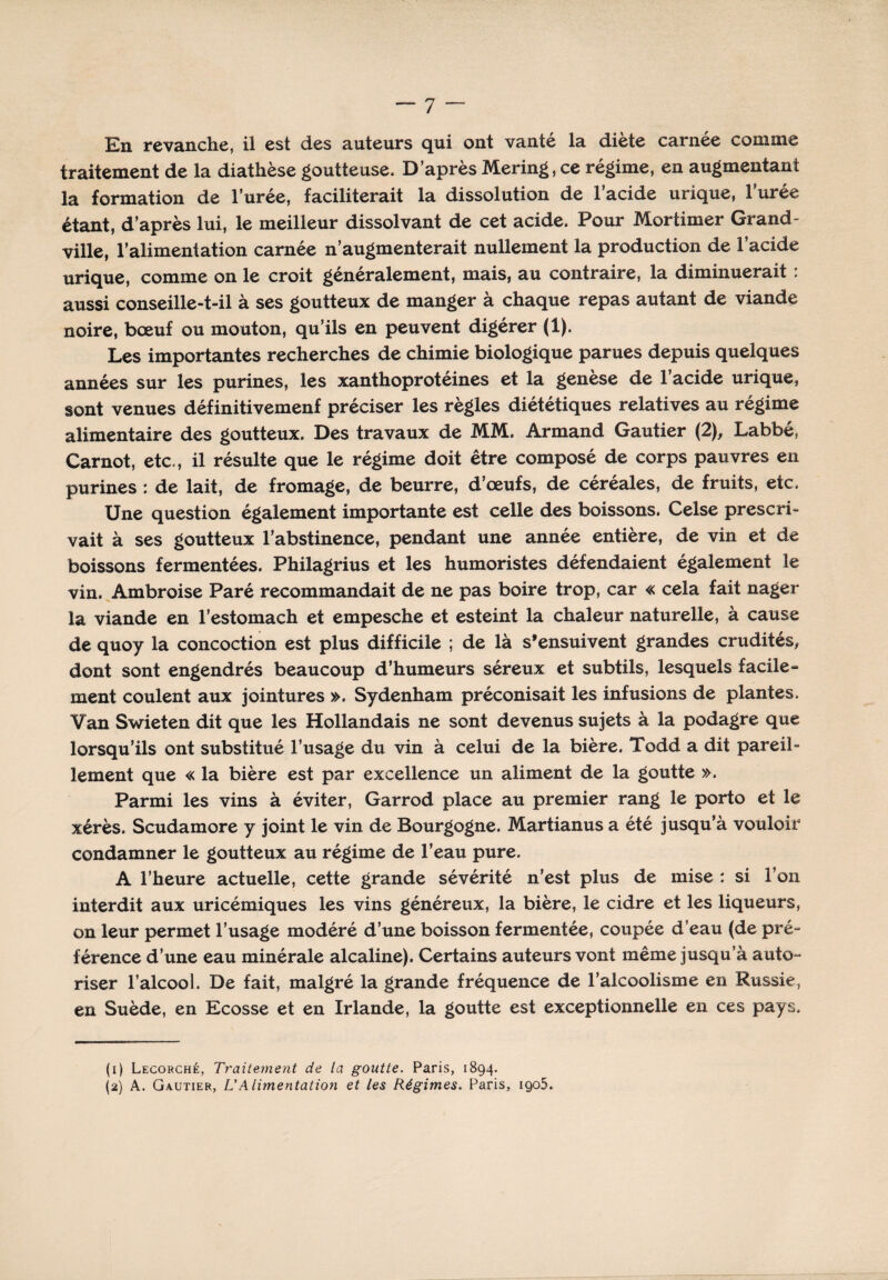 En revanche, il est des auteurs qui ont vanté la diète carnée comme traitement de la diathèse goutteuse. D’après Mering, ce régime, en augmentant la formation de l’urée, faciliterait la dissolution de l’acide urique, lurée étant, d’après lui, le meilleur dissolvant de cet acide. Pour Mortimer Grand- ville, l’alimentation carnée n’augmenterait nullement la production de l’acide urique, comme on le croit généralement, mais, au contraire, la diminuerait : aussi conseille-t-il à ses goutteux de manger à chaque repas autant de viande noire, bœuf ou mouton, qu’ils en peuvent digérer (1). Les importantes recherches de chimie biologique parues depuis quelques années sur les purines, les xanthoprotéines et la genèse de l’acide urique, sont venues définitivement préciser les règles diététiques relatives au régime alimentaire des goutteux. Des travaux de MM. Armand Gautier (2), Labbé, Carnot, etc., il résulte que le régime doit être composé de corps pauvres en purines : de lait, de fromage, de beurre, d’œufs, de céréales, de fruits, etc. Une question également importante est celle des boissons. Celse prescri» vait à ses goutteux l’abstinence, pendant une année entière, de vin et de boissons fermentées. Philagrius et les humoristes défendaient également le vin. Ambroise Paré recommandait de ne pas boire trop, car « cela fait nager la viande en l’estomach et empesche et esteint la chaleur naturelle, à cause de quoy la concoction est plus difficile ; de là s’ensuivent grandes crudités, dont sont engendrés beaucoup d’humeurs séreux et subtils, lesquels facile¬ ment coulent aux jointures ». Sydenham préconisait les infusions de plantes. Van Swieten dit que les Hollandais ne sont devenus sujets à la podagre que lorsqu’ils ont substitué l’usage du vin à celui de la bière. Todd a dit pareil- lement que « la bière est par excellence un aliment de la goutte ». Parmi les vins à éviter, Garrod place au premier rang le porto et le xérès. Scudamore y joint le vin de Bourgogne. Martianus a été jusqu’à vouloir condamner le goutteux au régime de l’eau pure. A l’heure actuelle, cette grande sévérité n’est plus de mise : si l’on interdit aux uricémiques les vins généreux, la bière, le cidre et les liqueurs, on leur permet l’usage modéré d’une boisson fermentée, coupée d’eau (de pré- férence d’une eau minérale alcaline). Certains auteurs vont même jusqu’à auto¬ riser l’alcool. De fait, malgré la grande fréquence de l’alcoolisme en Russie, en Suède, en Ecosse et en Irlande, la goutte est exceptionnelle en ces pays. (1) Lecorché, Traitement de la goutte. Paris, 1894. (2) A. Gautier, L’Alimentation et les Régimes. Paris, iqo5.