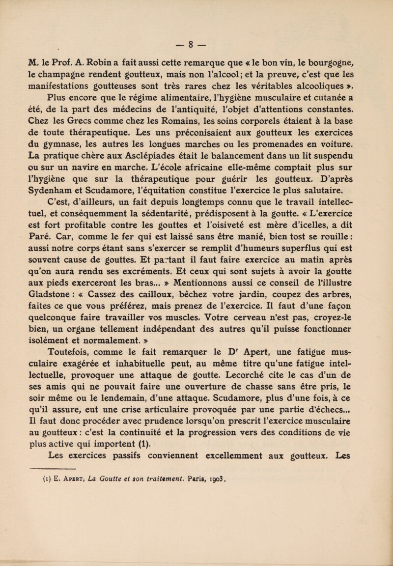 M. le Prof. A. Robin a fait aussi cette remarque que « le bon vin, le bourgogne, le champagne rendent goutteux, mais non l’alcool ; et la preuve, c’est que les manifestations goutteuses sont très rares chez les véritables alcooliques ». Plus encore que le régime alimentaire, l’hygiène musculaire et cutanée a été, de la part des médecins de l’antiquité, l’objet d’attentions constantes. Chez les Grecs comme chez les Romains, les soins corporels étaient à la base de toute thérapeutique. Les uns préconisaient aux goutteux les exercices du gymnase, les autres les longues marches ou les promenades en voiture. La pratique chère aux Asclépiades était le balancement dans un lit suspendu ou sur un navire en marche. L’école africaine elle-même comptait plus sur l’hygiène que sur la thérapeutique pour guérir les goutteux. D’après Sydenham et Scudamore, l’équitation constitue l’exercice le plus salutaire. C’est, d’ailleurs, un fait depuis longtemps connu que le travail intellec¬ tuel, et conséquemment la sédentarité, prédisposent à la goutte. « L’exercice est fort profitable contre les gouttes et l’oisiveté est mère d’icelles, a dit Paré. Car, comme le fer qui est laissé sans être manié, bien tost se rouille : aussi notre corps étant sans s’exercer se remplit d’humeurs superflus qui est souvent cause de gouttes. Et partant il faut faire exercice au matin après qu’on aura rendu ses excréments. Et ceux qui sont sujets à avoir la goutte aux pieds exerceront les bras... » Mentionnons aussi ce conseil de l'illustre Gladstone : « Cassez des cailloux, bêchez votre jardin, coupez des arbres, faites ce que vous préférez, mais prenez de l’exercice. Il faut d’une façon quelconque faire travailler vos muscles. Votre cerveau n’est pas, croyez-le bien, un organe tellement indépendant des autres qu’il puisse fonctionner isolément et normalement. » Toutefois, comme le fait remarquer le Dr Apert, une fatigue mus¬ culaire exagérée et inhabituelle peut, au même titre qu’une fatigue intel¬ lectuelle, provoquer une attaque de goutte. Lecorché cite le cas d’un de ses amis qui ne pouvait faire une ouverture de chasse sans être pris, le soir même ou le lendemain, d’une attaque. Scudamore, plus d’une fois, à ce qu’il assure, eut une crise articulaire provoquée par une partie d’échecs... Il faut donc procéder avec prudence lorsqu’on prescrit l’exercice musculaire au goutteux : c’est la continuité et la progression vers des conditions de vie plus active qui importent (1). Les exercices passifs conviennent excellemment aux goutteux. Les (i) E. Apert, La Goutte et son traitement. Paris, 1903.