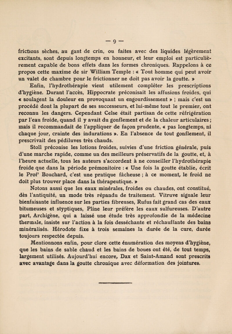 frictions sèches, au gant de crin, ou faites avec des liquides légèrement excitants, sont depuis longtemps en honneur, et leur emploi est particuliè¬ rement capable de bons effets dans les formes chroniques. Rappelons à ce propos cette maxime de sir 'William Temple : « Tout homme qui peut avoir un valet de chambre pour le frictionner ne doit pas avoir la goutte. » Enfin, l’hydrothérapie vient utilement compléter les prescriptions d’hygiène. Durant l’accès, Hippocrate préconisait les affusions froides, qui « soulagent la douleur en provoquant un engourdissement » ; mais c’est un procédé dont la plupart de ses successeurs, et lui-même tout le premier, ont reconnu les dangers. Cependant Celse était partisan de cette réfrigération par l’eau froide, quand il y avait du gonflement et de la chaleur articulaires ; mais il recommandait de l’appliquer de façon prudente, « pas longtemps, ni chaque jour, crainte des indurations ». En l’absence de tout gonflement, il prescrivait des pédiluves très chauds. Stoll préconise les lotions froides, suivies d'une friction générale, puis d’une marche rapide, comme un des meilleurs préservatifs de la goutte, et, à l’heure actuelle, tous les auteurs s’accordent à ne conseiller l’hydrothérapie froide que dans la période prémonitoire : « Une fois la goutte établie, écrit le Profr Bouchard, c’est une pratique fâcheuse ; à ce moment, le froid ne doit plus trouver place dans la thérapeutique. » Notons aussi que les eaux minérales, froides ou chaudes, ont constitué, dès l’antiquité, un mode très répandu de traitement. Vitruve signale leur bienfaisante influence sur les parties fibreuses, Rufus fait grand cas des eaux bitumeuses et styptiques, Pline leur préfère les eaux sulfureuses. D’autre part, Archigène, qui a laissé une étude très approfondie de la médecine thermale, insiste sur l’action à la fois desséchante et réchauffante des bains minéralisés. Hérodote fixe à trois semaines la durée de la cure, durée toujours respectée depuis. Mentionnons enfin, pour clore cette énumération des moyens d’hygiène, que les bains de sable chaud et les bains de boues ont été, de tout temps, largement utilisés. Aujourd’hui encore, Dax et Saint-Amand sont prescrits avec avantage dans la goutte chronique avec déformation des jointures.