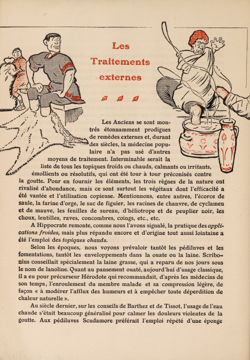 Traitements externes 0 0 0 STifF % Um* Les Anciens se sont mon* très étonnamment prodigues de remèdes externes et, durant des siècles, la médecine popu¬ laire n’a pas usé d’autres moyens de traitement. Interminable serait la liste de tous les topiques froids ou chauds, calmants ou irritants, émollients ou résolutifs, qui ont été tour à tour préconisés contre la goutte. Pour en fournir les éléments, les trois règnes de la nature ont rivalisé d’abondance, mais ce sont surtout les végétaux dont l’efficacité a été vantée et l’utilisation copieuse. Mentionnons, entre autres, l’écorce de Saule, la farine d’orge, le suc de figuier, les racines de chanvre, de cyclamen et de mauve, les feuilles de sureau, d’héliotrope et de peuplier noir, les choux, lentilles, raves, concombres, coings, etc., etc. A Hippocrate remonte, comme nous l’avons signalé, la pratique des appli¬ cations froides, mais plus répandu encore et d’origine tout aussi lointaine a été l’emploi des topiques chauds. Selon les époques, nous voyons prévaloir tantôt les pédiluves et les fomentations, tantôt les enveloppements dans la ouate ou la laine. Scribo» nius conseillait spécialement la laine grasse, qui a reparu de nos jours sous le nom de lanoline. Quant au pansement ouaté, aujourd’hui d’usage classique, il a eu pour précurseur Hérodote qui recommandait, d’après les médecins de son temps, l’enroulement du membre malade et sa compression légère, de façon « à modérer l’afflux des humeurs et à empêcher toute déperdition de chaleur naturelle ». Au siècle dernier, sur les conseils de Barthez et de Tissot, l’usage de l’eau chaude s'était beaucoup généralisé pour calmer les douleurs violentes de la goutte. Aux pédiluves Scudamore préférait l’emploi répété d’une éponge