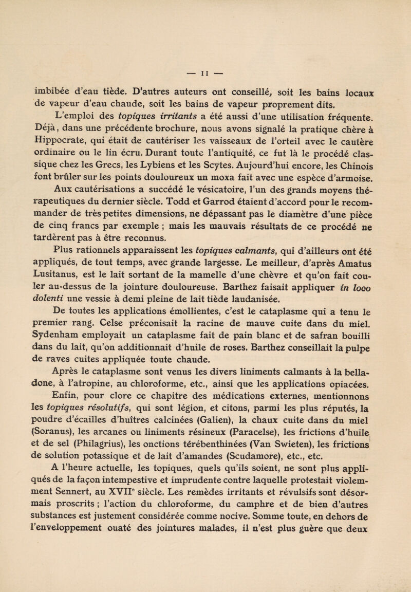 imbibée d’eau tiède. D’autres auteurs ont conseillé, soit les bains locaux de vapeur d’eau chaude, soit les bains de vapeur proprement dits. L’emploi des topiques irritants a été aussi d’une utilisation fréquente. Déjà, dans une précédente brochure, nous avons signalé la pratique chère à Hippocrate, qui était de cautériser les vaisseaux de l’orteil avec le cautère ordinaire ou le lin écru. Durant toute l’antiquité, ce fut là le procédé clas¬ sique chez les Grecs, les Lybiens et les Scytes. Aujourd’hui encore, les Chinois font brûler sur les points douloureux un moxa fait avec une espèce d’armoise. Aux cautérisations a succédé le vésicatoire, l’un des grands moyens thé¬ rapeutiques du dernier siècle. Todd et Garrod étaient d’accord pour le recom¬ mander de très petites dimensions, ne dépassant pas le diamètre d’une pièce de cinq francs par exemple ; mais les mauvais résultats de ce procédé ne tardèrent pas à être reconnus. Plus rationnels apparaissent les topiques calmants, qui d’ailleurs ont été appliqués, de tout temps, avec grande largesse. Le meilleur, d’après Amatus Lusitanus, est le lait sortant de la mamelle d’une chèvre et qu’on fait cou¬ ler au-dessus de la jointure douloureuse. Barthez faisait appliquer in looo dolenti une vessie à demi pleine de lait tiède laudanisée. De toutes les applications émollientes, c’est le cataplasme qui a tenu le premier rang. Celse préconisait la racine de mauve cuite dans du miel. Sydenham employait un cataplasme fait de pain blanc et de safran bouilli dans du lait, qu’on additionnait d’huile de roses. Barthez conseillait la pulpe de raves cuites appliquée toute chaude. Après le cataplasme sont venus les divers liniments calmants à la bella¬ done, à l’atropine, au chloroforme, etc., ainsi que les applications opiacées. Enfin, pour clore ce chapitre des médications externes, mentionnons les topiques résolutifs, qui sont légion, et citons, parmi les plus réputés, la poudre d’écailles d’huîtres calcinées (Galien), la chaux cuite dans du miel (Soranus), les arcanes ou liniments résineux (Paracelse), les frictions d’huile et de sel (Philagrius), les onctions térébenthinées (Van Swieten), les frictions de solution potassique et de lait d’amandes (Scudamore), etc., etc. A l’heure actuelle, les topiques, quels qu’ils soient, ne sont plus appli¬ qués de la façon intempestive et imprudente contre laquelle protestait violem¬ ment Sennert, au XVIIe siècle. Les remèdes irritants et révulsifs sont désor¬ mais proscrits ; l’action du chloroforme, du camphre et de bien d’autres substances est justement considérée comme nocive. Somme toute, en dehors de l’enveloppement ouaté des jointures malades, il n’est plus guère que deux