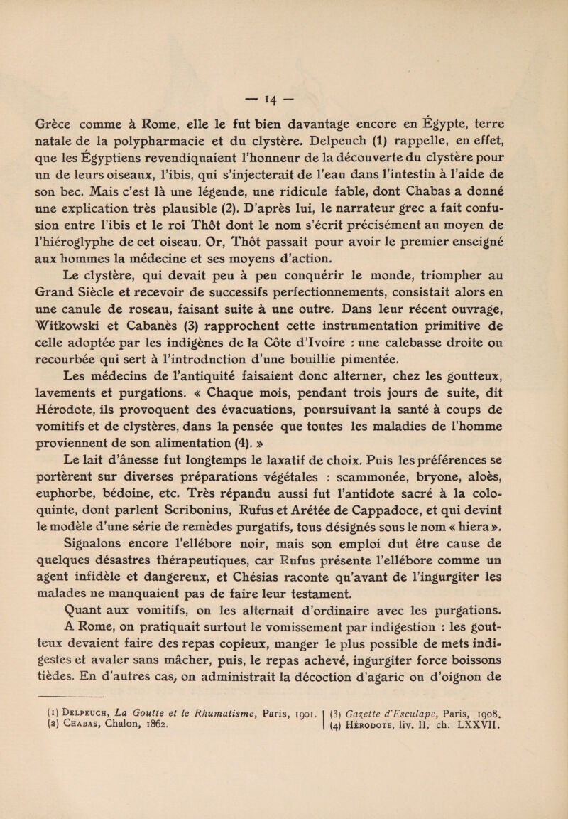 Grèce comme à Rome, elle le fut bien davantage encore en Egypte, terre natale de la polypharmacie et du clystère. Delpeuch (1) rappelle, en effet, que les Égyptiens revendiquaient l’honneur de la découverte du clystère pour un de leurs oiseaux, l’ibis, qui s’injecterait de l’eau dans l’intestin à l’aide de son bec. Mais c’est là une légende, une ridicule fable, dont Chabas a donné une explication très plausible (2). D’après lui, le narrateur grec a fait confu¬ sion entre l’ibis et le roi Thôt dont le nom s’écrit précisément au moyen de l’hiéroglyphe de cet oiseau. Or, Thôt passait pour avoir le premier enseigné aux hommes la médecine et ses moyens d’action. Le clystère, qui devait peu à peu conquérir le monde, triompher au Grand Siècle et recevoir de successifs perfectionnements, consistait alors en une canule de roseau, faisant suite à une outre. Dans leur récent ouvrage, Witkowski et Cabanès (3) rapprochent cette instrumentation primitive de celle adoptée par les indigènes de la Côte d’ivoire : une calebasse droite ou recourbée qui sert à l’introduction d’une bouillie pimentée. Les médecins de l’antiquité faisaient donc alterner, chez les goutteux, lavements et purgations. « Chaque mois, pendant trois jours de suite, dit Hérodote, ils provoquent des évacuations, poursuivant la santé à coups de vomitifs et de clystères, dans la pensée que toutes les maladies de l’homme proviennent de son alimentation (4). » Le lait d’ânesse fut longtemps le laxatif de choix. Puis les préférences se portèrent sur diverses préparations végétales : scammonée, bryone, aloès, euphorbe, bédoine, etc. Très répandu aussi fut l’antidote sacré à la colo¬ quinte, dont parlent Scribonius, Rufus et Arétée de Cappadoce, et qui devint le modèle d’une série de remèdes purgatifs, tous désignés sous le nom « hiera». Signalons encore l’ellébore noir, mais son emploi dut être cause de quelques désastres thérapeutiques, car Rufus présente l’ellébore comme un agent infidèle et dangereux, et Chésias raconte qu’avant de l’ingurgiter les malades ne manquaient pas de faire leur testament. Quant aux vomitifs, on les alternait d’ordinaire avec les purgations. A Rome, on pratiquait surtout le vomissement par indigestion : les gout¬ teux devaient faire des repas copieux, manger le plus possible de mets indi¬ gestes et avaler sans mâcher, puis, le repas achevé, ingurgiter force boissons tièdes. En d’autres cas, on administrait la décoction d’agaric ou d’oignon de (1) Delpeuch, La Goutte et le Rhumatisme, Paris, 1901. (2) Chabas, Chalon, 1862, (3) Galette d’Esculape, Paris, 1908. (4) Hérodote, liv. II, ch. LXXVII.