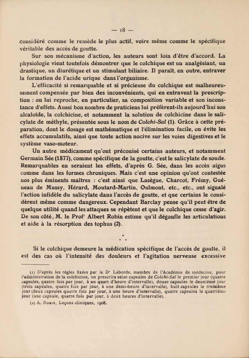 considéré comme le remède le plus actif, voire même comme le spécifique véritable des accès de goutte. Sur son mécanisme d’action, les auteurs sont loin d’être d’accord. La physiologie vient toutefois démontrer que le colchique est un analgésiant, un drastique, un diurétique et un stimulant biliaire. Il paraît, en outre, entraver la formation de l’acide urique dans l’organisme. L’efficacité si remarquable et si précieuse du colchique est malheureu¬ sement compensée par bien des inconvénients, qui en entravent la prescrip- tion : on lui reproche, en particulier, sa composition variable et son incons¬ tance d’effets. Aussi bon nombre de praticiens lui préfèrent-ils aujourd’hui son alcaloïde, la colchicine, et notamment la solution de colchicine dans le sali- cylate de méthyle, présentée sous le nom de Colchi-Sal (1). Grâce à cette pré¬ paration, dont le dosage est mathématique et l’élimination facile, on évite les effets accumulatifs, ainsi que toute action nocive sur les voies digestives et le système vaso-moteur. Un autre médicament qu’ont préconisé certains auteurs, et notamment Germain Sée (1877), comme spécifique de la goutte, c’est le salicylate de soude. Remarquables en seraient les effets, d’après G. Sée, dans les accès aigus comme dans les formes chroniques. Mais c'est une opinion qu’ont contestée nos plus éminents maîtres : c’est ainsi que Lasègue, Charcot, Frémy, Gué- neau de Mussy, Hérard, Moutard-Martin, Oulmont, etc., etc., ont signalé l’action infidèle du salicylate dans l’accès de goutte, et que certains le consi¬ dèrent même comme dangereux. Cependant Barclay pense qu’il peut être de quelque utilité quand les attaques se répètent et que le colchique cesse d’agir. De son côté, M. le Profr Albert Robin estime qu’il dégonfle les articulations et aide à la résorption des tophus (2). * Si le colchique demeure la médication spécifique de l’accès de goutte, il est des cas où l’intensité des douleurs et l’agitation nerveuse excessive (1) D’après les règles fixées par le Dr Laborde, membre de l’Académie de médecine, pour l’administration de la colchicine, on prescrira seize capsules de Colchi-Sal le premier jour (quatre capsules, quatre fois par jour, à un quart d’heure d’intervalle), douze capsules le deuxième jour (trois capsules, quatre fois par jour, à une demi-heure d’intervalle), huit capsules le troisième jour (deux capsules quatre fois par jour, à une heure d’intervalle), quatre capsules le quatrième jour (une capsule, quatre fois par jour, à deux heures d’intervalle). (2) A. Robin, Leçons cliniques, 1908.