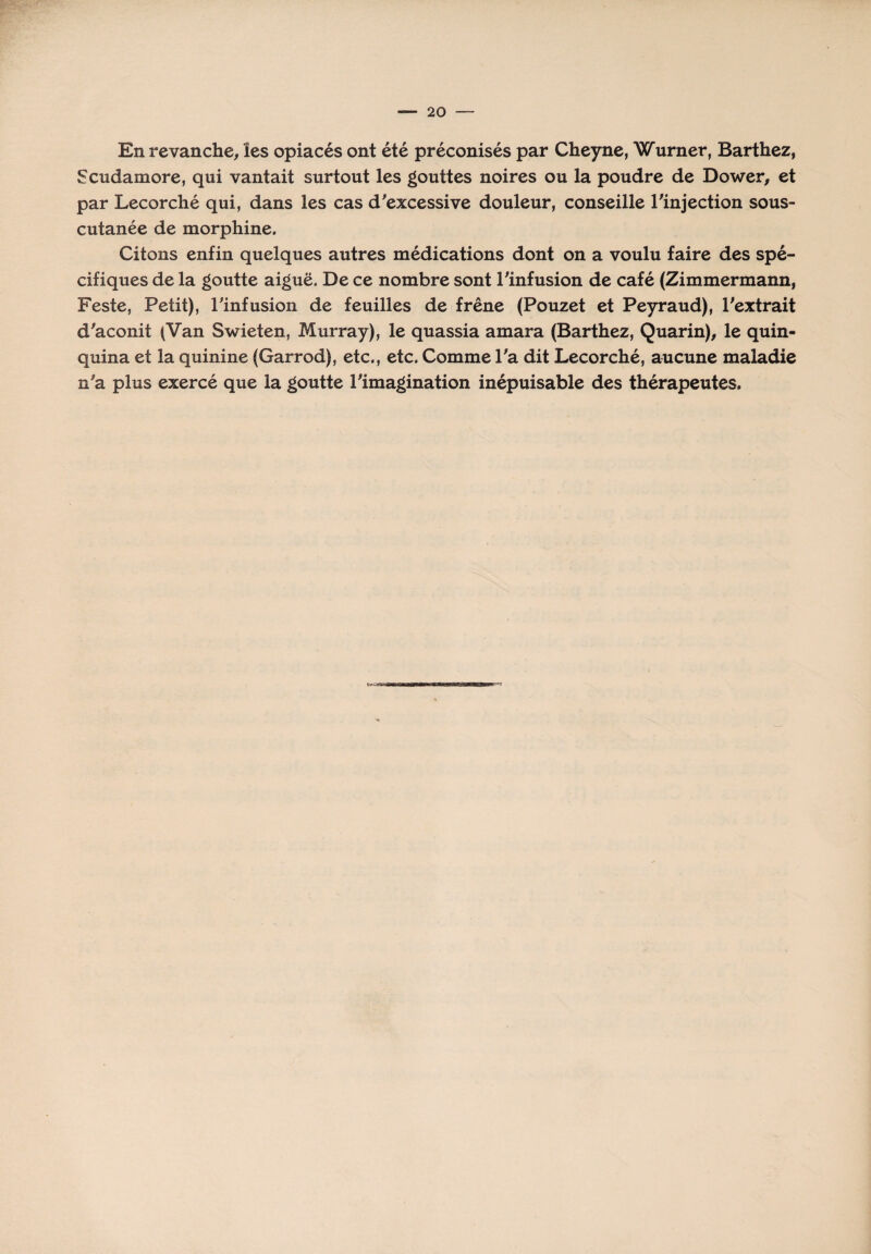 En revanche, les opiacés ont été préconisés par Cheyne, Wurner, Barthez, Scudamore, qui vantait surtout les gouttes noires ou la poudre de Dower, et par Lecorché qui, dans les cas d'excessive douleur, conseille l'injection sous- cutanée de morphine. Citons enfin quelques autres médications dont on a voulu faire des spé¬ cifiques de la goutte aiguë. De ce nombre sont l'infusion de café (Zimmermann, Feste, Petit), l'infusion de feuilles de frêne (Pouzet et Peyraud), l'extrait d'aconit (Van Swieten, Murray), le quassia amara (Barthez, Quarin), le quin¬ quina et la quinine (Garrod), etc., etc. Comme l'a dit Lecorché, aucune maladie n'a plus exercé que la goutte l'imagination inépuisable des thérapeutes.