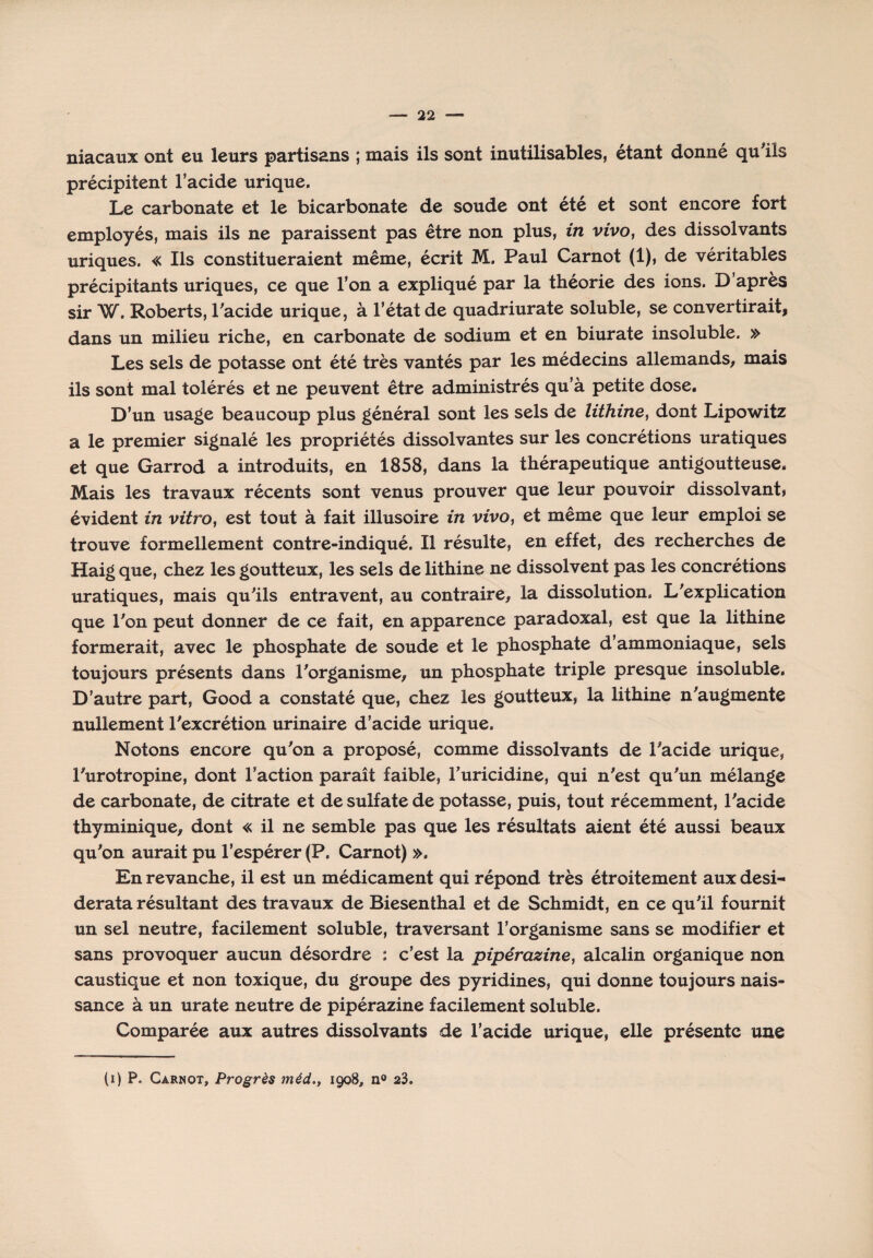 niacaux ont eu leurs partisans ; mais ils sont inutilisables, étant donné qu'ils précipitent l’acide urique. Le carbonate et le bicarbonate de soude ont été et sont encore fort employés, mais ils ne paraissent pas être non plus, in vivo, des dissolvants uriques. « Ils constitueraient même, écrit M. Paul Carnot (1), de véritables précipitants uriques, ce que l’on a expliqué par la théorie des ions. D’après sir W. Roberts, l'acide urique, à l’état de quadriurate soluble, se convertirait, dans un milieu riche, en carbonate de sodium et en biurate insoluble. » Les sels de potasse ont été très vantés par les médecins allemands, mais ils sont mal tolérés et ne peuvent être administrés qu’à petite dose. D’un usage beaucoup plus général sont les sels de lithine, dont Lipowitz a le premier signalé les propriétés dissolvantes sur les concrétions uratiques et que Garrod a introduits, en 1858, dans la thérapeutique antigoutteuse. Mais les travaux récents sont venus prouver que leur pouvoir dissolvant? évident in vitro, est tout à fait illusoire in vivo, et même que leur emploi se trouve formellement contre-indiqué. Il résulte, en effet, des recherches de Haig que, chez les goutteux, les sels de lithine ne dissolvent pas les concrétions uratiques, mais qu'ils entravent, au contraire, la dissolution. L'explication que l'on peut donner de ce fait, en apparence paradoxal, est que la lithine formerait, avec le phosphate de soude et le phosphate d’ammoniaque, sels toujours présents dans l'organisme, un phosphate triple presque insoluble. D’autre part, Good a constaté que, chez les goutteux, la lithine n'augmente nullement l'excrétion urinaire d’acide urique. Notons encore qu'on a proposé, comme dissolvants de l'acide urique, l'urotropine, dont l’action paraît faible, Turicidine, qui n'est qu'un mélange de carbonate, de citrate et de sulfate de potasse, puis, tout récemment, l'acide thyminique, dont « il ne semble pas que les résultats aient été aussi beaux qu'on aurait pu l’espérer (P. Carnot) ». En revanche, il est un médicament qui répond très étroitement aux desi¬ derata résultant des travaux de Biesenthal et de Schmidt, en ce qu'il fournit un sel neutre, facilement soluble, traversant l’organisme sans se modifier et sans provoquer aucun désordre : c’est la pipérazine, alcalin organique non caustique et non toxique, du groupe des pyridines, qui donne toujours nais¬ sance à un urate neutre de pipérazine facilement soluble. Comparée aux autres dissolvants de l’acide urique, elle présente une (i) P. Carnot, Progrès méd., 1908, n° 23.