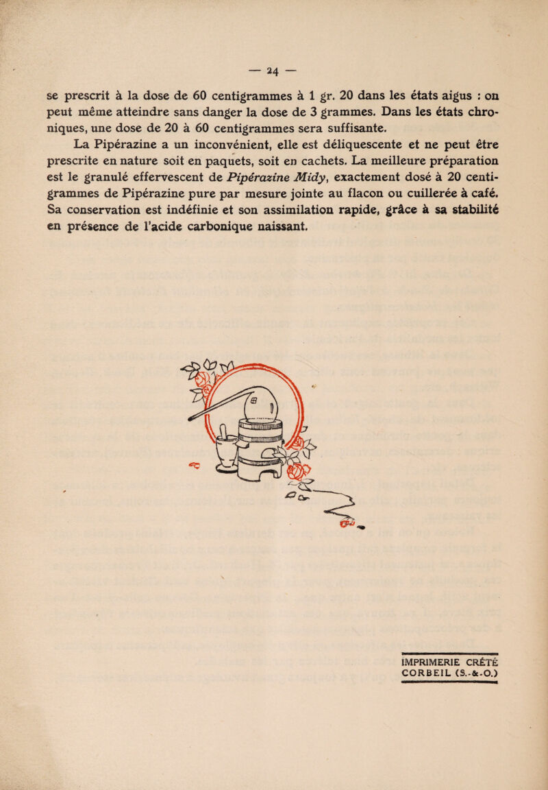 se prescrit à la dose de 60 centigrammes à 1 gr. 20 dans les états aigus : on peut même atteindre sans danger la dose de 3 grammes. Dans les états chro¬ niques, une dose de 20 à 60 centigrammes sera suffisante. La Pipérazine a un inconvénient, elle est déliquescente et ne peut être h prescrite en nature soit en paquets, soit en cachets. La meilleure préparation est le granulé effervescent de Pipérazine Midy, exactement dosé à 20 centi¬ grammes de Pipérazine pure par mesure jointe au flacon ou cuillerée à café. Sa conservation est indéfinie et son assimilation rapide, grâce à sa stabilité en présence de l'acide carbonique naissant. IMPRIMERIE CRÉTÉ CORBEIL (S.-fie-O.)