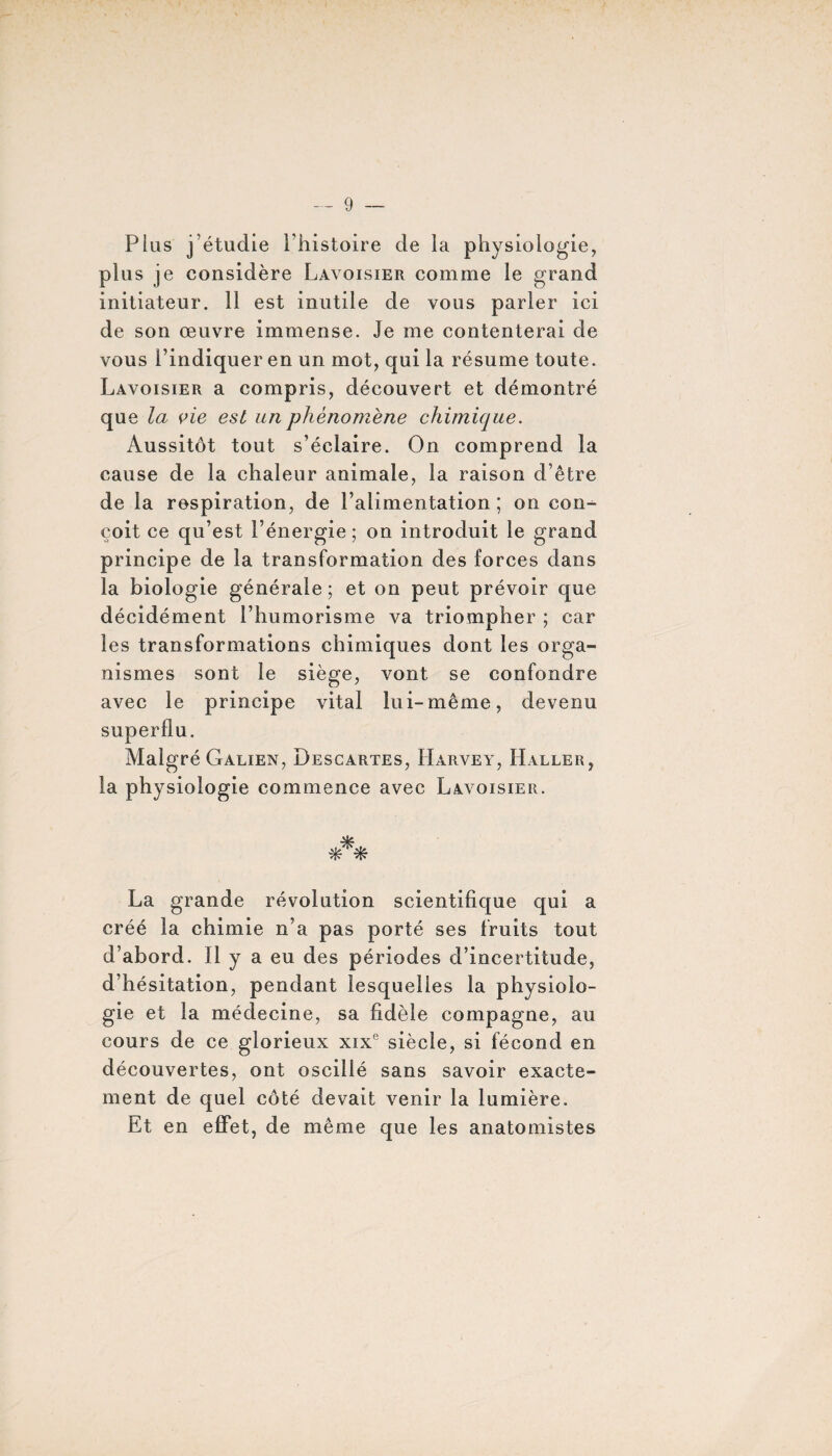 Plus j’étudie l’histoire de la physiologie, plus je considère Lavoisier comme le grand initiateur. 11 est inutile de vous parler ici de son œuvre immense. Je me contenterai de vous l’indiquer en un mot, qui la résume toute. Lavoisier a compris, découvert et démontré que la vie est un phénomène chimique. Aussitôt tout s’éclaire. On comprend la cause de la chaleur animale, la raison d’être de la respiration, de l’alimentation ; on con-^ coit ce qu’est l’énergie; on introduit le grand principe de la transformation des forces dans la biologie générale ; et on peut prévoir que décidément l’humorisme va triompher ; car les transformations chimiques dont les orga¬ nismes sont le siège, vont se confondre avec le principe vital lui-même, devenu superflu. Malgré Galien, Descartes, LIarvey, Haller, la physiologie commence avec Lavoisier. ■H?. La grande révolution scientifique qui a créé la chimie n’a pas porté ses fruits tout d’abord. 11 y a eu des périodes d’incertitude, d’hésitation, pendant lesquelles la physiolo¬ gie et la médecine, sa fidèle compagne, au cours de ce glorieux xixe siècle, si fécond en découvertes, ont oscillé sans savoir exacte¬ ment de quel côté devait venir la lumière. Et en effet, de même que les anatomistes