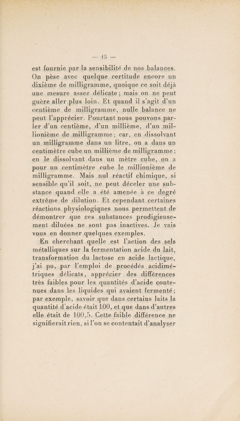 est fournie par la sensibilité de nos balances. On pèse avec quelque certitude encore un dixième de milligramme, quoique ce soit déjà une mesure assez délicate ; mais on ne peut guère aller plus loin. Et quand il s’agit d’un centième de milligramme, nulle balance ne peut l’apprécier. Pourtant nous pouvons par¬ ler d’un centième, d’un millième, d’un mil¬ lionième de milligramme; car, en dissolvant un milligramme dans un litre, on a dans un centimètre cube un millième de milligramme ; en le dissolvant dans un mètre cube, on a pour un centimètre cube le millionième de milligramme. Mais nul réactif chimique, si sensible qu’il soit, ne peut déceler une sub¬ stance quand elle a été amenée à ce degré extrême de dilution. Et cependant certaines réactions physiologiques nous permettent de démontrer que ces substances prodigieuse¬ ment diluées ne sont pas inactives. Je vais vous en donner quelques exemples. En cherchant quelle est l’action des sels métalliques sur la fermentation acide du lait, transformation du lactose en acide lactique, j’ai pu, par l’emploi de procédés acidimé- triques délicats, apprécier des différences très faibles pour les quantités d’acide conte¬ nues dans les liquides qui avaient fermenté ; par exemple, savoir que dans certains laits la quantité d acide était 100, et que dans d’autres elle était de 100,5. Cette faible différence ne signifierait rien, si l’on se contentait d’analyser