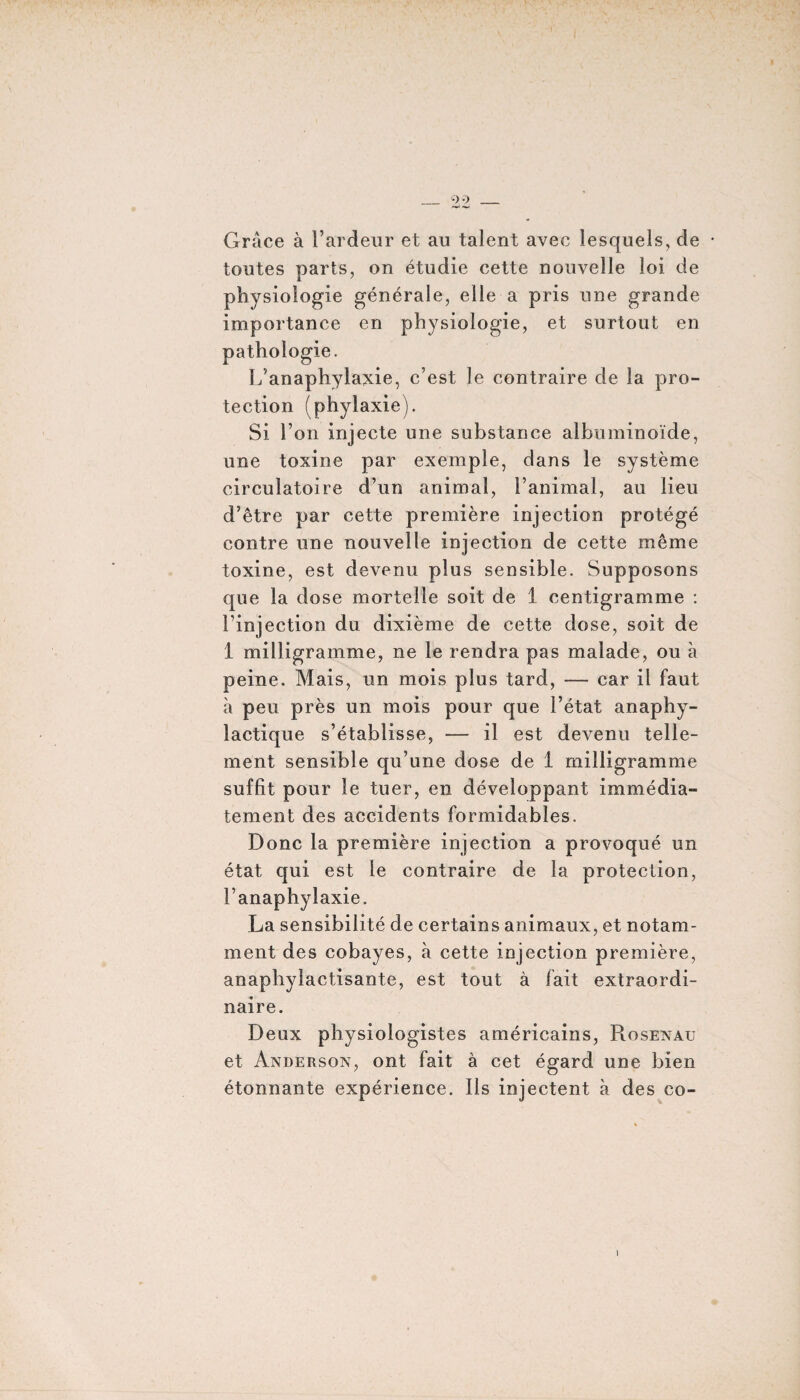 Grâce à l’ardeur et au talent avec lesquels, de toutes parts, on étudie cette nouvelle loi de physiologie générale, elle a pris une grande importance en physiologie, et surtout en pathologie. L’anaphylaxie, c’est le contraire de la pro¬ tection (phyiaxie). Si l’on injecte une substance albuminoïde, une toxine par exemple, dans le système circulatoire d’un animal, l’animal, au lieu d’être par cette première injection protégé contre une nouvelle injection de cette même toxine, est devenu plus sensible. Supposons que la dose mortelle soit de 1 centigramme : l’injection du dixième de cette dose, soit de 1 milligramme, ne le rendra pas malade, ou à peine. Mais, un mois plus tard, — car il faut à peu près un mois pour que l’état anaphy¬ lactique s’établisse, — il est devenu telle¬ ment sensible qu’une dose de 1 milligramme suffit pour le tuer, en développant immédia¬ tement des accidents formidables. Donc la première injection a provoqué un état qui est le contraire de la protection, l’anaphylaxie. La sensibilité de certains animaux, et notam¬ ment des cobayes, à cette injection première, anaphylactisante, est tout à fait extraordi¬ naire. Deux physiologistes américains, Rosenau et Anderson, ont fait à cet égard une bien étonnante expérience. Ils injectent à des co-