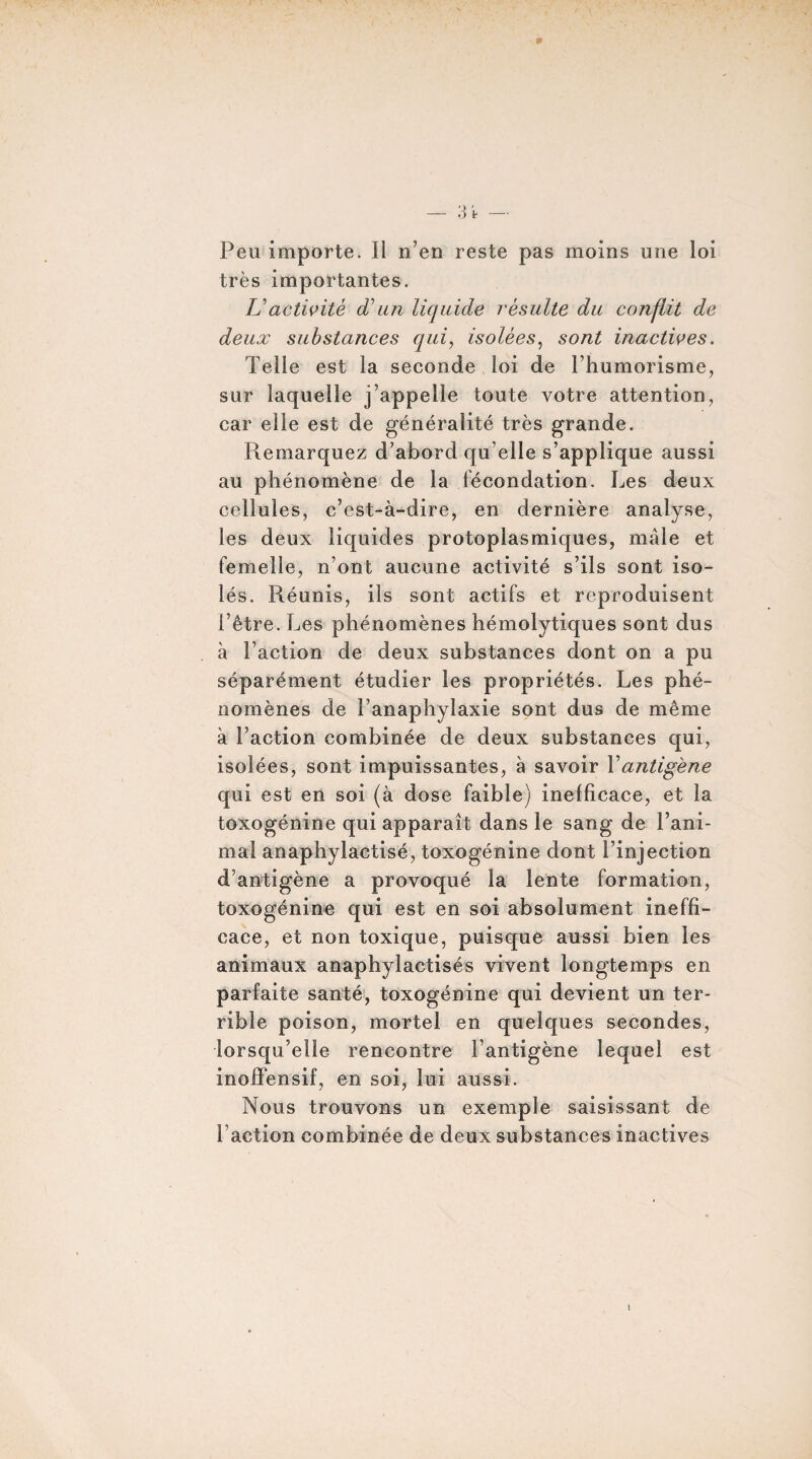 Peu importe. Il n’en reste pas moins une loi très importantes. L'activité d'un liquide résulte du conflit de deux substances qui, isolées, sont inactives. Telle est la seconde loi de l’humorisme, sur laquelle j’appelle toute votre attention, car elle est de généralité très grande. Remarquez d’abord qu elle s’applique aussi au phénomène de la fécondation. Les deux cellules, c’est-à-dire, en dernière analyse, les deux liquides protoplasmiques, mâle et femelle, n’ont aucune activité s’ils sont iso¬ lés. Réunis, ils sont actifs et reproduisent l’être. Les phénomènes hémolytiques sont dus à Faction de deux substances dont on a pu séparément étudier les propriétés. Les phé¬ nomènes de l’anaphylaxie sont dus de même à Faction combinée de deux substances qui, isolées, sont impuissantes, à savoir X antigène qui est en soi (à dose faible) inefficace, et la toxogénine qui apparaît dans le sang de l’ani¬ mal anaphylactisé, toxogénine dont l’injection d’antigène a provoqué la lente formation, toxogénine qui est en soi absolument ineffi¬ cace, et non toxique, puisque aussi bien les animaux anaphylactisés vivent longtemps en parfaite santé, toxogénine qui devient un ter¬ rible poison, mortel en quelques secondes, lorsqu’elle rencontre l’antigène lequel est inoffensif, en soi, lui aussi. Nous trouvons un exemple saisissant de Faction combinée de deux substances inactives