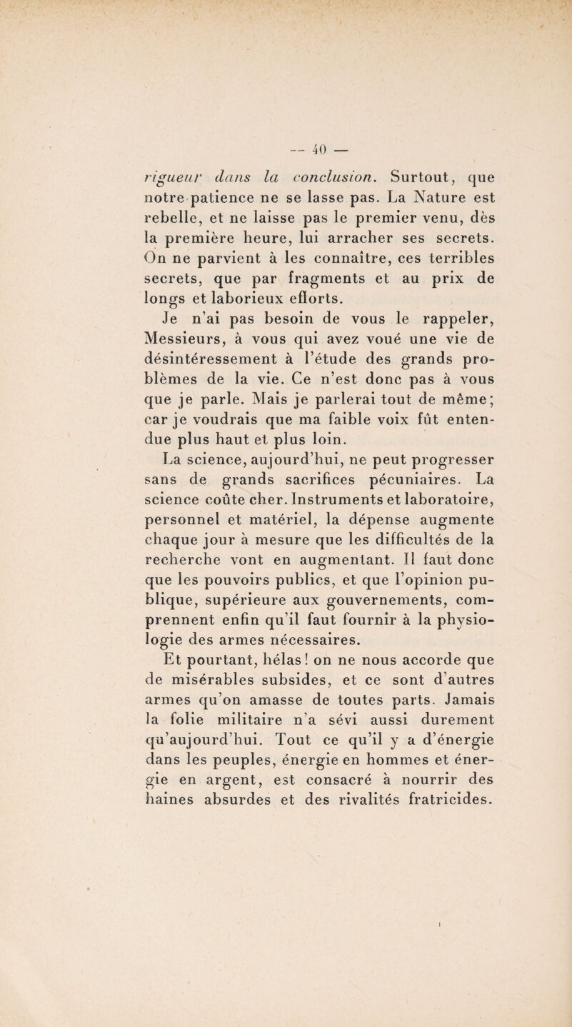 rigueur dans la conclusion. Surtout, que notre patience ne se lasse pas. La Nature est rebelle, et ne laisse pas le premier venu, dès la première heure, lui arracher ses secrets. On ne parvient à les connaître, ces terribles secrets, que par fragments et au prix de longs et laborieux efforts. Je n’ai pas besoin de vous le rappeler, Messieurs, à vous qui avez voué une vie de désintéressement à l’étude des grands pro¬ blèmes de la vie. Ce n’est donc pas à vous que je parle. Mais je parlerai tout de même; car je voudrais que ma faible voix fût enten¬ due plus haut et plus loin. La science, aujourd’hui, ne peut progresser sans de grands sacrifices pécuniaires. La science coûte cher. Instruments et laboratoire, personnel et matériel, la dépense augmente chaque jour à mesure que les difficultés de la recherche vont en augmentant. Il faut donc que les pouvoirs publics, et que l’opinion pu¬ blique, supérieure aux gouvernements, com¬ prennent enfin qu’il faut fournir à la physio¬ logie des armes nécessaires. Et pourtant, hélas! on ne nous accorde que de misérables subsides, et ce sont d’autres armes qu’on amasse de toutes parts. Jamais la folie militaire n’a sévi aussi durement qu’aujourd’hui. Tout ce qu’il y a d’énergie dans les peuples, énergie en hommes et éner¬ gie en argent, est consacré à nourrir des haines absurdes et des rivalités fratricides.