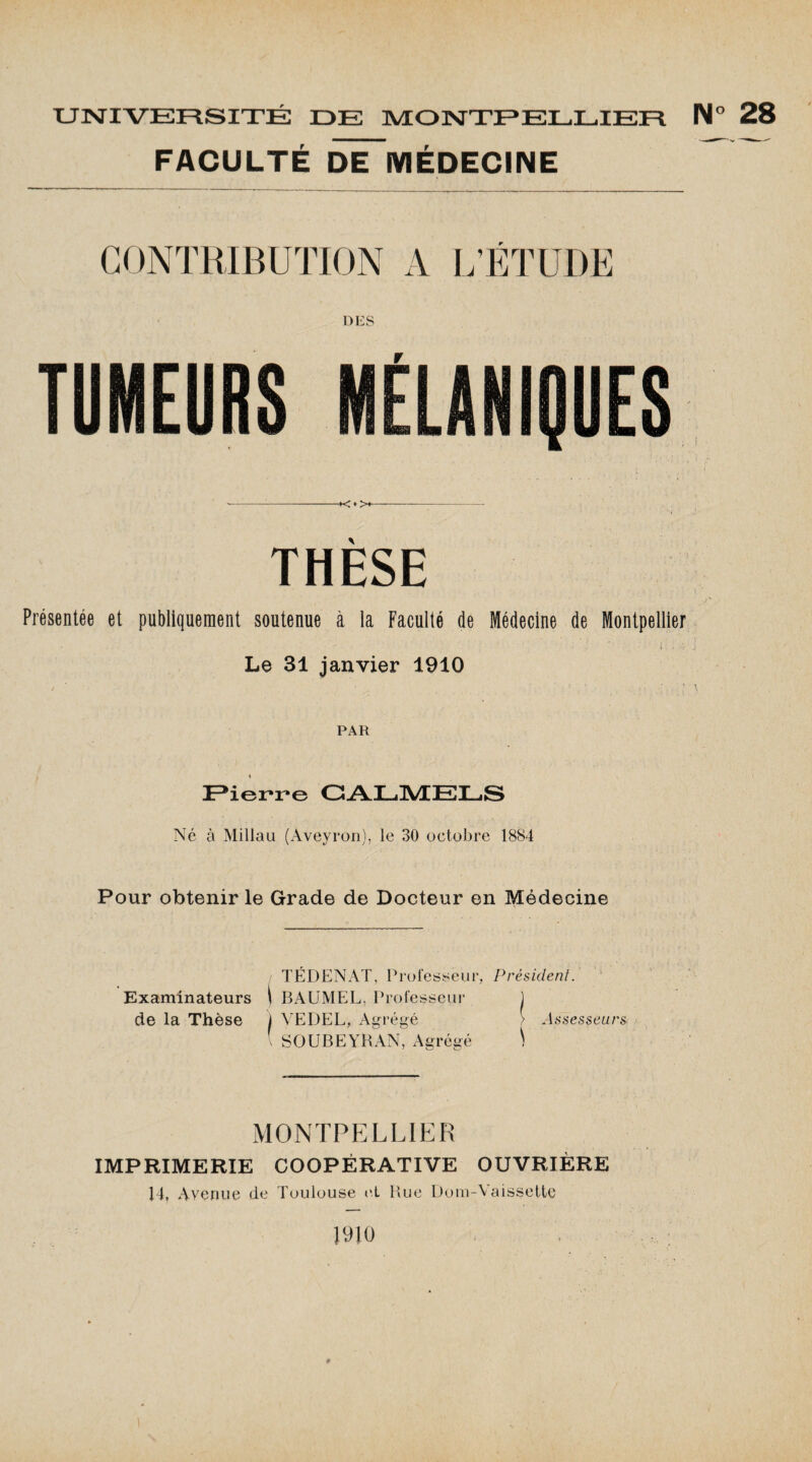 FACULTÉ DËTiVIÉDECINE CONTRIBUTION A L’ÉTUDE DES TUMEURS --•< ♦ ><- THÈSE Présentée et publiquement soutenue à la Faculté de Médecine de Montpellier Le 31 janvier 1910 / * _ . • '• . - .* 5 ► , ’ t ■ • l PAR Pierre CALMELS Né à Millau (Aveyron), le 30 octobre 1884 Pour obtenir le Grade de Docteur en Médecine Examinateurs de la Thèse TÉDENAT, Professeur, Président. \ BAUMEL, Professeur j i VEDEL, Agrégé > Assesseurs \ SOUBEYRAN, Agrégé V MONTPELLIER IMPRIMERIE COOPÉRATIVE OUVRIÈRE 14, Avenue de Toulouse e.L Rue Dom-'V aissette 1910