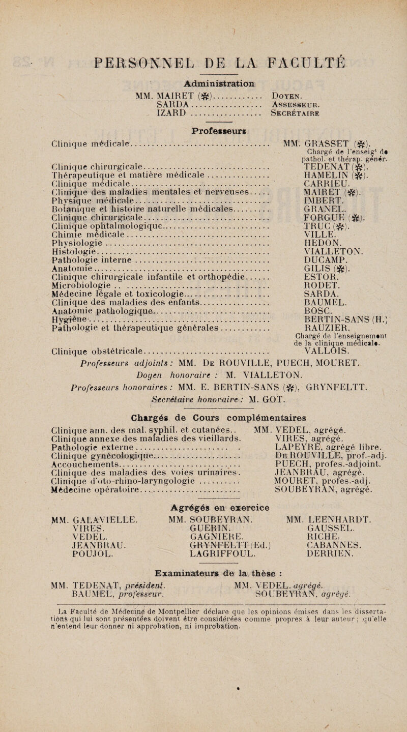 PERSONNEL DE LA FACULTE Administration MM. MÀIRET (#). SARDA. IZARD ... Doyen. Assesseur. Secrétaire Professeurs Clinique médicale... MM. GRASSET (#). Chargé de l’ensei^1 d» pathol. et thérap. genér. Clinique chirurgicale..... TEDENAT ($*). Thérapeutique et matière médicale. HAMELIN ($f). Clinique médicale. CARRIEU. Clinique des maladies mentales et nerveuses. MAIRET ($*). Physique médicale.... IMBERT. Botanique et histoire naturelle médicales. GRANEL. Clinique chirurgicale. FORGUE (#). Clinique ophtalmologique. TRUC {#). Chimie médicale... VILLE. Physiologie. HEDON. Histologie.. VIALLETON. Pathologie interne.... DUCAMP. Anatomie. GILIS (#). Clinique chirurgicale infantile et orthopédie. ESTOR. Microbiologie...... RODET. Médecine légale et toxicologie... SARDA. Clinique des maladies des enfants. BAUMEL. Anatomie pathologique. BOSC. Hygiène. BERTIN-SANS (H.) Pathologie et thérapeutique générales. RAUZIER. Chargé de renseignement de la clinique médical». Clinique obstétricale. VALLOIS. Professeurs adjoints : MM. De ROUVILLE, PUECH, MOURET. Doyen honoraire : M. VIALLETON. Professeurs honoraires: MM. E. BERTIN-SANS (#), GRYNFELTT. Secrétaire honoraire : M. GOT. Chargés de Cours complémentaires Clinique ann. des mal. syphil. et cutanées.. Clinique annexe des maladies des vieillards. Pathologie externe. Clinique gynécologique,. Accouchements.’..... Clinique des maladies des voies urinaires. Clinique d'oto-rhino-laryngologie. Médecine opératoire...... MM. VEDEL, agrégé. VIRES, agrégé. LAPEYRE, agrégé libre. De ROUVILLE, prof.-ad.j. PUECH, profes.-adjoint. JEANBRAU, agrégé. MOURET, profes.-adj. SOUBEYRAN, agrégé. MM. GALAV1ELLE. VIRES. VEDEL. JEANBRAU. POUJOL. Agrégés en exercice MM. SOUBEYRAN. GUERINi GAGNIERE. GRYNFELTT (Ed.) LAGRIFFOUL. MM. LEENHARDT. GAUSSEE. RICHE: CABANNES. DERRIEN. Examinateurs de la thèse : MM. TEDENAT, président. BAUMEL, professeur. MM. VEDEL. agrégé. SOUBEYRAN, agrégé. La Faculté de Médecine de Montpellier déclare que les opinions émises dans les disserta¬ tions qui lui sont présentées doivent être considérées comme propres à leur auteur; qu'elle n’entend leur donner ni approbation, ni improbation-