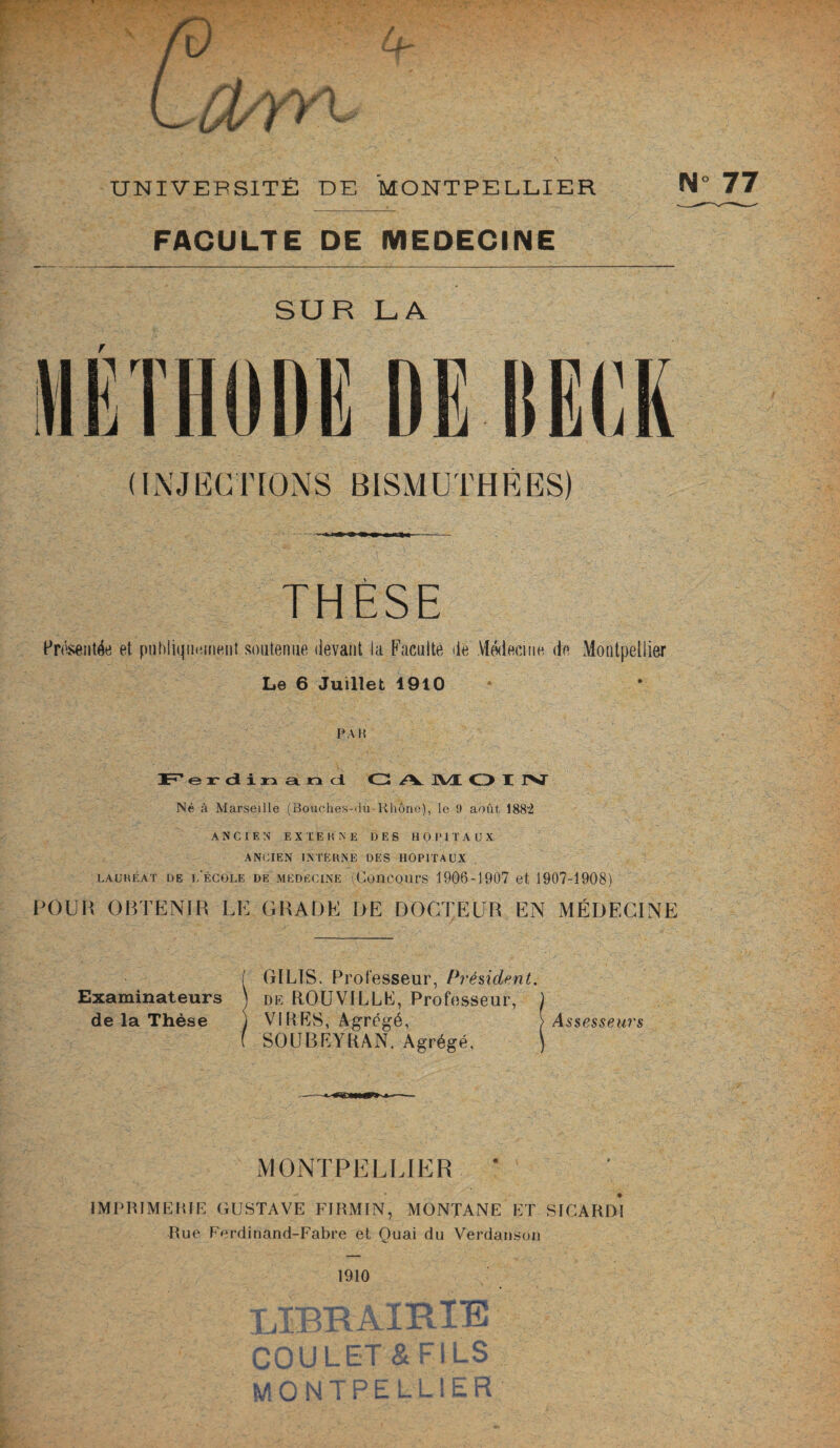 FACULTE DE MEDECINE SUR LA MÉTHODE DE IIEEK (INJECTIONS BISMUTHÉES) THÈSE Présentée et publiquement soutenue devant la Faculté de Médecine de Montpellier Le 6 Juillet 1910 PAH JEF e r d i n and G /K. JVX O X IV Né à Marseille (Bouches-du-Rhône), le 9 août 188“2 ANCIEN EXTERNE DES HOPITAUX ANCIEN INTERNE DES HOPITAUX lauréat de l'école de médecine (Concours 1906-1907 et 1907-1908) POUR OBTENIR LE GRADE DE DOCTEUR EN MÉDECINE Examinateurs de la Thèse GILTS. Professeur, Président. dk ROUViLLE, Professeur, VIRES, Agrégé, SOUBEYRAN. Agrégé, Assesseurs MONTPELLIER ' IMPRIMERIE GUSTAVE FIRMIN, MONTANE ET SICARDI Rue Ferdinand-Fabre et Ouai du Verdanson 1910 J JL - r 1 JL- 'L . T TT TTp aai i | CT Pt CT I 1 Q oUULlli a r i.Lo MO N T P E L LIE R