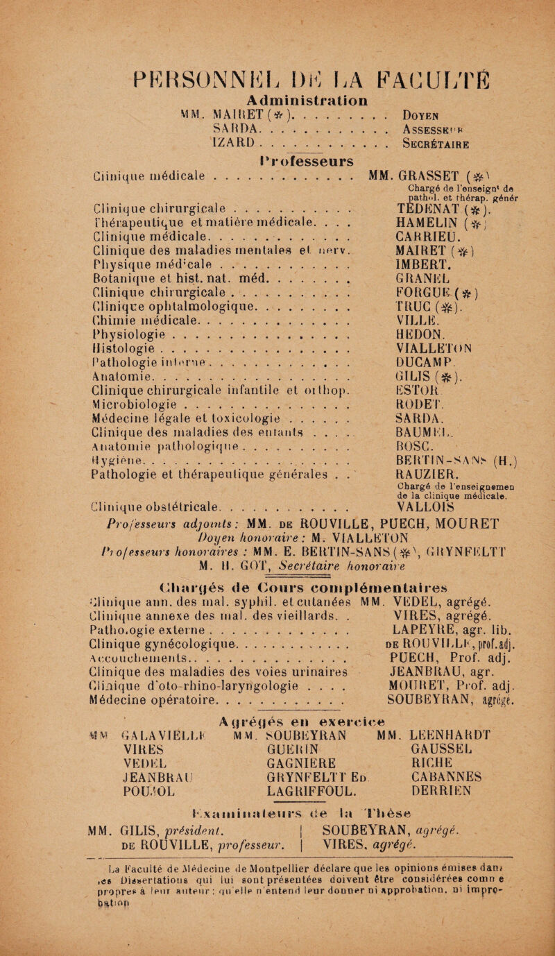 PERSONNEL DM LA FACULTÉ Administration MM. MÀIRET(*). Doyen SARDA. . .. Assesseur IZARD. Secrétaire l4r ofesseurs Clinique médicale. MM. GRASSET ($0 Chargé de l'enseign* de pathol. et thérap. génér Clinique chirurgicale. TEDENAT(ft). thérapeutique et matière médicale. . . . HAMELIN Clinique médicale. CARRIEU. Clinique des maladies mentales et imrv. MAIRET (Y#) Physique méd:cale. IMBERT. Botanique et hist. nat. méd. GRANEL Clinique chirurgicale.. . FORGUB(&) Clinique ophtalmologique. TRUC ($s). Chimie médicale. VILLE. Physiologie. HEDON. Histologie. VIALLËTON Pathologie interne. DUGAMP. Anatomie. GILIS (&). Clinique chirurgicale infantile et oithop. ESTOR Microbiologie. RODET. Médecine légale et toxicologie. SARDA. Clinique des maladies des entants .... BAUMLL. Anatomie pathologique. BOSC. Hygiène.. BERTIN-SÀ!Ns (H.) Pathologie et thérapeutique générales . . RAUZIER. Chargé de l’enseignemen de la clinique médicale. Clinique obstétricale. VALLOIS Professeurs adjoints: MM. de ROUVILLE, PUECH, MOURET Doyen honoraire : M. VIALLËTON Pi o/esseurs honoraires : MM. E. BERTIN-SANS (#\ GRYNFKLTT M. H. GOT, Secrétaire honoraire Chargés de Cours complémentaires Clinique ann. des mal. syphil. etcutanées MM. VEDEL, agrégé. Clinique annexe des mal. des vieillards. . VIRES, agrégé. Pathologie externe.. LAPEYRE, agr. lib. Clinique gynécologique. de ROU VILLE, prof.adj. Accouchements... PUECH, Prof. adj. Clinique des maladies des voies urinaires JEANBRAU, agr. Clinique d’oto-rhino-laryngologie .... MOURET, Prof. adj. Médecine opératoire. SOUBEYRAN, agrégé. Agrégés en exercice MM GA LA VIELLE MM.* SOUBEYRAN MM. LEENHARDT VIRES GUERIN GAUSSEL VEDEL GAGNIERE RICHE JEANBRAU GRYNEELTT En CABANNES P0U40L LAGBIFFOUL. DERRIEN S examinateurs ce la Thèse MM. GILIS, président. \ SOUBEYRAN, agrégé. de ROUVILLE, professeur. | VIRES, agrégé. La Faculté de Médecine de Montpellier déclare que le» opinions émises dan< ,es Ois»ertatious qui lui sont présentées doivent être considérées comrt e propres à leur auteur : qu elle n’entend leur donner ni approbation, ni impro¬ bation