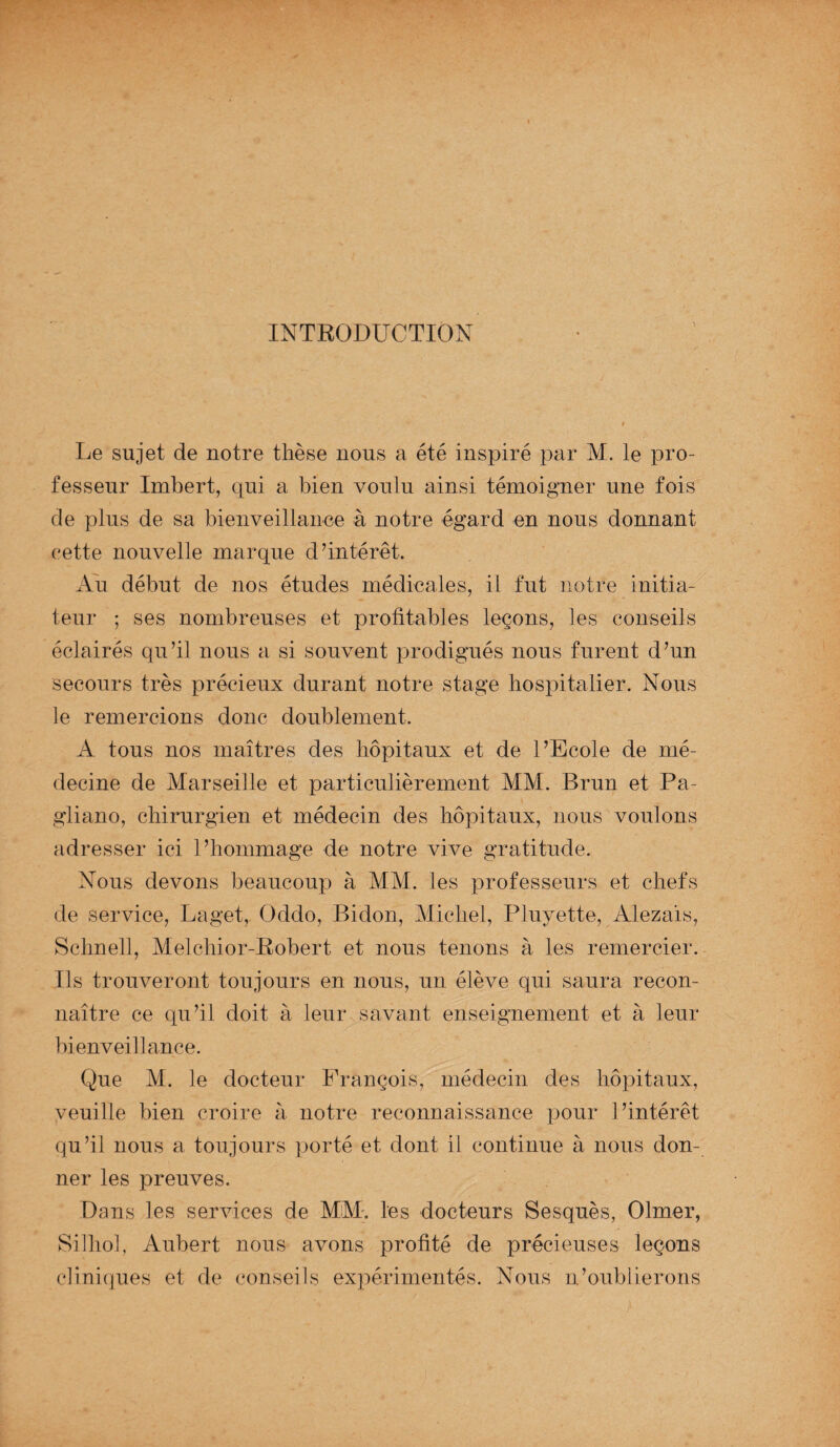 INTRODUCTION Le sujet de notre thèse nous a été inspiré par M. le pro¬ fesseur Imbert, qui a bien voulu ainsi témoigner une fois de plus de sa bienveillance à notre égard en nous donnant cette nouvelle marque d’intérêt. Au début de nos études médicales, il fut notre initia¬ teur ; ses nombreuses et profitables leçons, les conseils éclairés qu’il nous a si souvent prodigués nous furent d’un secours très précieux durant notre stage hospitalier. Nous le remercions donc doublement. A tous nos maîtres des hôpitaux et de l’Ecole de mé¬ decine de Marseille et particulièrement MM. Brun et Pa- gliano, chirurgien et médecin des hôpitaux, nous voulons adresser ici l’hommage de notre vive gratitude. Nous devons beaucoup à MM. les professeurs et chefs de service, Laget, Oddo, Bidon, Michel, Pluyette, Alezaïs, Schnell, Melchior-Robert et nous tenons à les remercier. Us trouveront toujours en nous, un élève qui saura recon¬ naître ce qu’il doit à leur savant enseignement et à leur bienveillance. Que M. le docteur François, médecin des hôpitaux, veuille bien croire à notre reconnaissance pour l’intérêt qu’il nous a toujours porté et dont il continue à nous don¬ ner les preuves. Dans les services de MM. les docteurs Sesquès, Olmer, Silhol, Aubert nous avons profité de précieuses leçons cliniques et de conseils expérimentés. Nous n’oublierons