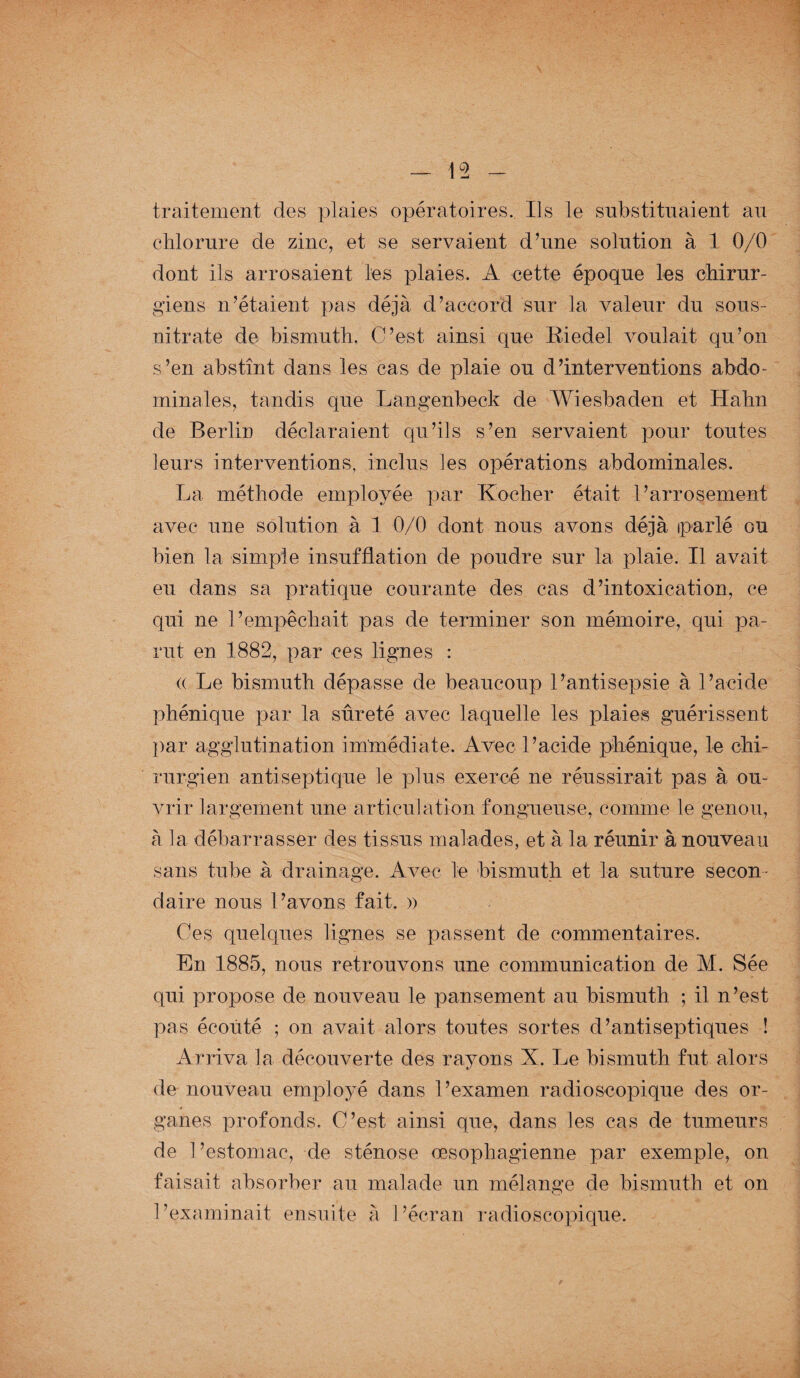 traitement des plaies opératoires. Ils le substituaient an chlorure de zinc, et se servaient d’une solution à 1 0/0 dont ils arrosaient les plaies. A cette époque les chirur¬ giens n’étaient pas déjà d’accord sur la valeur du sous- nitrate de bismuth. C’est ainsi que Riedel voulait qu’on s’en abstînt dans les cas de plaie ou d’interventions abdo¬ minales, tandis que Langenbeck de Wiesbaden et Hahn de Berlin déclaraient qu’ils s’en servaient pour toutes leurs interventions, inclus les opérations abdominales. La méthode employée par Kocher était l’arrosement avec une solution à 1 0/0 dont nous avons déjà parlé ou bien la simple insufflation de poudre sur la plaie. Il avait eu dans sa pratique courante des cas d’intoxication, ce qui ne l’empêchait pas de terminer son mémoire, qui pa¬ rut en 1882, par ces lignes : (( Le bismuth dépasse de beaucoup l’antisepsie à l’acide phénique par la sûreté avec laquelle les plaies guérissent par agglutination immédiate. Avec l’acide phénique, le chi¬ rurgien antiseptique le plus exercé ne réussirait pas à ou¬ vrir largement une articulation fongueuse, comme le genou, à la débarrasser des tissus malades, et à la réunir à nouveau sans tube à drainage. Avec le bismuth et la suture secon¬ daire nous l’avons fait. » Ces quelques lignes se passent de commentaires. En 1885, nous retrouvons une communication de M. Sée qui propose de nouveau le pansement au bismuth ; il n’est pas écouté ; on avait alors toutes sortes d’antiseptiques ! Arriva la découverte des rayons X. Le bismuth fut alors de nouveau employé dans l’examen radioscopique des or¬ ganes profonds. C’est ainsi que, dans les cas de tumeurs de l’estomac, de sténose œsophagienne par exemple, on faisait absorber au malade un mélange de bismuth et on l’examinait ensuite à l’écran radioscopique.