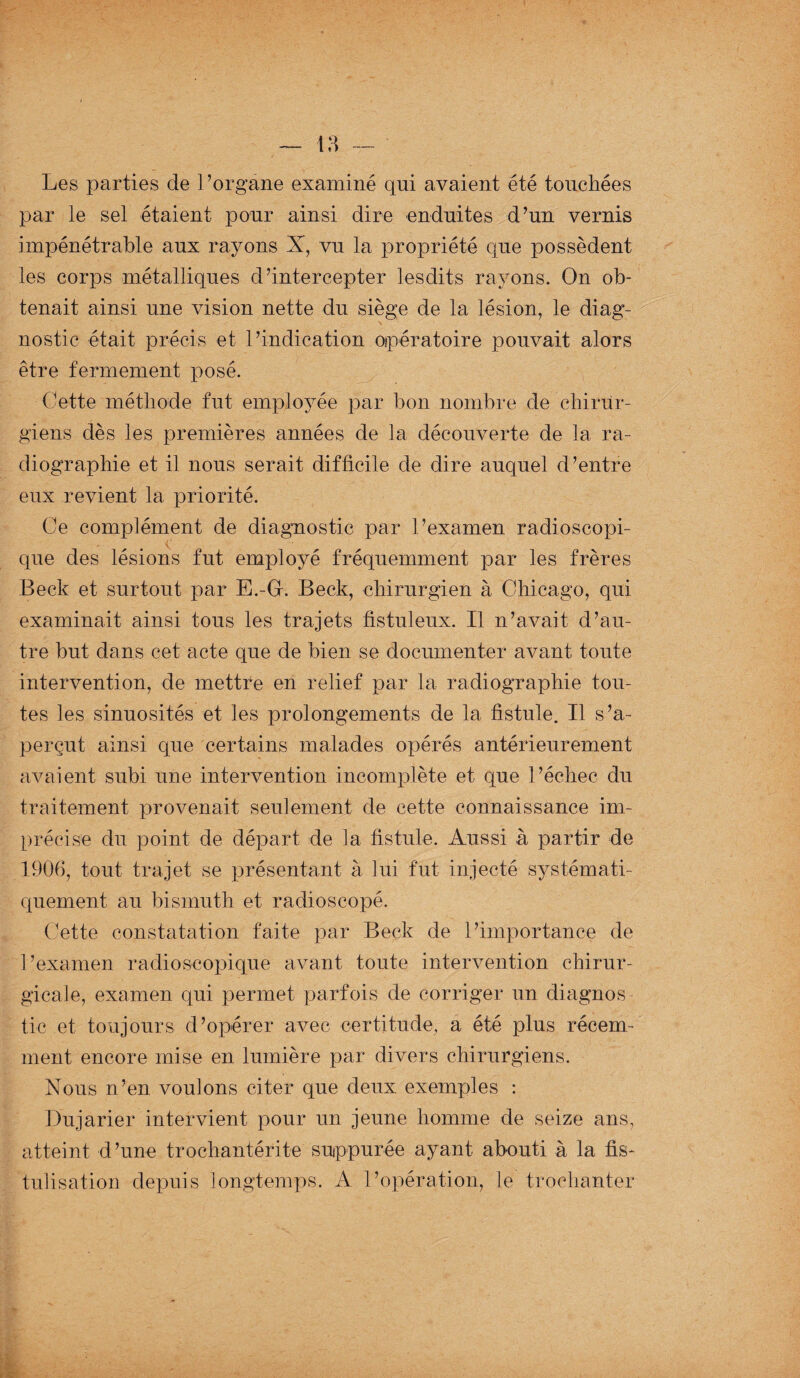 Les parties de l’organe examiné qni avaient été touchées par le sel étaient pour ainsi dire enduites d’un vernis impénétrable aux rayons X, vu la propriété que possèdent les corps métalliques d’intercepter lesdits rayons. On ob¬ tenait ainsi une vision nette du siège de la lésion, le diag¬ nostic était précis et l’indication opératoire pouvait alors être fermement posé. Cette méthode fut employée par bon nombre de chirur¬ giens dès les premières années de la découverte de la ra¬ diographie et il nous serait difficile de dire auquel d’entre eux revient la priorité. Ce complément de diagnostic par l’examen radioscopi- ✓ ■ V , que des lésions fut employé fréquemment par les frères Beck et surtout par E.-G. Beck, chirurgien à Chicago, qui examinait ainsi tous les trajets fistuleux. Il n’avait d’au¬ tre but dans cet acte que de bien se documenter avant toute intervention, de mettre en relief par la radiographie tou¬ tes les sinuosités et les prolongements de la fistule. Il s’a¬ perçut ainsi que certains malades opérés antérieurement avaient subi une intervention incomplète et que l’échec du traitement provenait seulement de cette connaissance im¬ précise du point de départ de la fistule. Aussi à partir de 1906, tout trajet se présentant à lui fut injecté systémati¬ quement au bismuth et radioscopé. Cette constatation faite par Beck de l’importance de l’examen radioscopique avant toute intervention chirur¬ gicale, examen qui permet parfois de corriger un diagnos tic et toujours d’opérer avec certitude, a été plus récem¬ ment encore mise en lumière par divers chirurgiens. Nous n’en voulons citer que deux exemples : Dujarier intervient pour un jeune homme de seize ans, atteint d’une troehantérite suppurée ayant abouti à la fis¬ tulisation depuis longtemps. A l’opération, le trochanter