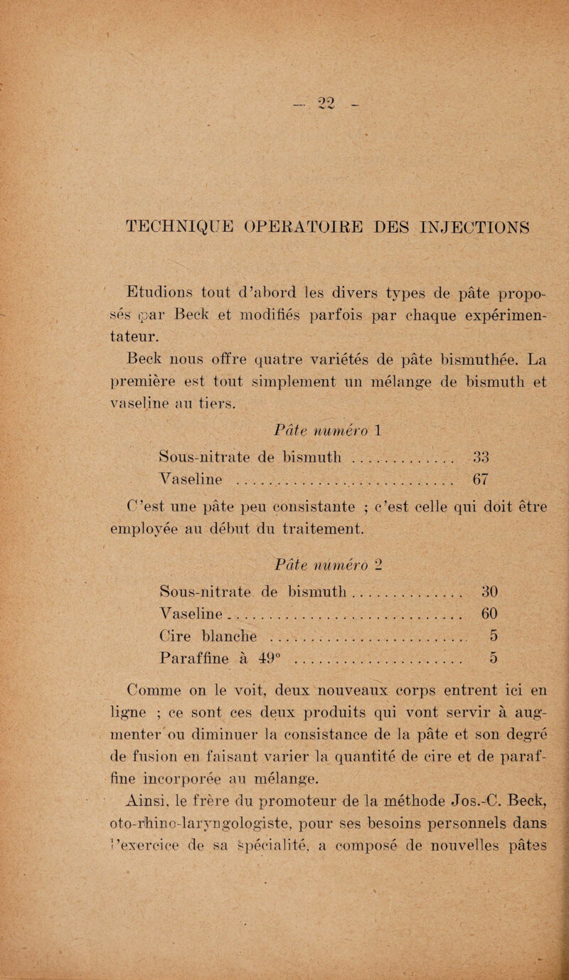 TECHNIQUE OPERATOIRE DES INJECTIONS Etudions tout d’abord les divers types de pâte propo¬ sés par Beck et modifiés parfois par chaque expérimen¬ tateur. Beck nous offre quatre variétés de pâte bismuthée. La première est tout simplement un mélange de bismuth et vaseline au tiers. Pâte numéro 1 Sous-nitrate de bismuth .. 33 Vaseline .. . 67 C’est une pâte peu consistante ; c’est celle qui doit être employée au début du traitement. Pâte numéro 2 Sous-nitrate de bismuth. 30 Vaseline _. 60 Cire blanche . 5 Paraffine à 49° . 5 Comme on le voit, deux nouveaux corps entrent ici en ligne ; ce sont ces deux produits qui vont servir à aug¬ menter ou diminuer la consistance de la pâte et son degré de fusion en faisant varier la quantité de cire et de paraf¬ fine incorporée au mélange. Ainsi, le frère du promoteur de la méthode Jos.-C. Beck, oto-rhino-laiyngologiste, pour ses besoins personnels dans l’exercice de sa spécialité, a composé de nouvelles pâtes