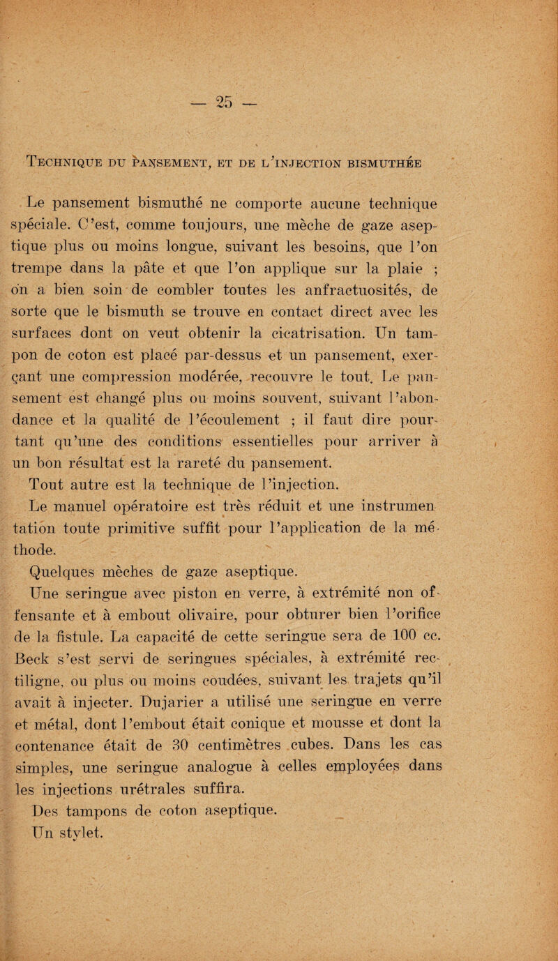 Technique du ^a^sement, et de lTnjection bismuthée Le pansement bismnthé ne comporte aucune technique spéciale. C’est, comme toujours, une mèche de gaze asep¬ tique plus ou moins longue, suivant les besoins, que l’on trempe dans la pâte et que l’on applique sur la plaie ; on a bien soin de combler toutes les anfractuosités, de sorte que le bismuth se trouve en contact direct avec les surfaces dont on veut obtenir la cicatrisation. Un tam¬ pon de coton est placé par-dessus et un pansement, exer¬ çant une compression modérée, recouvre le tout. Le pan¬ sement est changé plus ou moins souvent, suivant l’abon¬ dance et la qualité de l’écoulement ; il faut dire pour¬ tant qu’une des conditions essentielles pour arriver à un bon résultat est la rareté du pansement. Tout autre est la technique de l’injection. Le manuel opératoire est très réduit et une instrumen tation toute primitive suffit pour l’application de la mé- thode. Quelques mèches de gaze aseptique. Une seringue avec piston en verre, à extrémité non of¬ fensante et à embout olivaire, pour obturer bien l’orifice de la fistule. La capacité de cette seringue sera de 100 cc. Beck s’est servi de seringues spéciales, à extrémité rec: tiligne, ou plus ou moins coudées, suivant les trajets qu’il avait à injecter. Dujarier a utilisé une seringue en verre et métal, dont l’embout était conique et mousse et dont la contenance était de 30 centimètres cubes. Dans les cas simples, une seringue analogue à celles employées dans les injections urétrales suffira. Des tampons de coton aseptique. Un stylet.