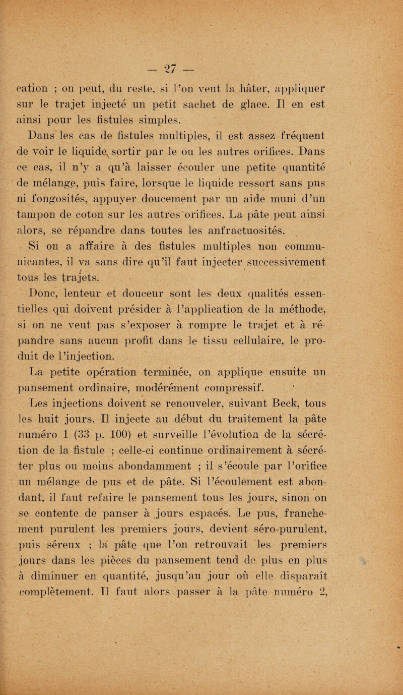 cation ; on peut, du reste, si l ’on veut la hâter, appliquer sur le trajet injecté un petit sachet de glace. Il en est ainsi pour les fistules simples. Dans les cas de fistules multiples, il est assez fréquent de voir le liquidev sortir par le ou les autres orifices. Dans ce cas, il n’y a qu’à laisser écouler une petite quantité de mélange, puis faire, lorsque le liquide ressort sans pus ni fongosités, appuyer doucement par un aide muni d’un tampon de coton sur les autres orifices. La pâte peut ainsi alors, se répandre dans toutes les anfractuosités. Si on a affaire à des fistules multiples non commu¬ nicantes, il va sans dire qu’il faut injecter successivement 9 1 tous les trajets. Donc, lenteur et douceur sont les deux qualités essen¬ tielles qui doivent présider à l’application de la méthode, si on ne veut pas s’exposer à rompre le trajet et à ré¬ pandre sans aucun profit dans le tissu cellulaire, le pro¬ duit de l’injection. La petite opération terminée, on applique ensuite un pansement ordinaire, modérément compressif. Les injections doivent se renouveler, suivant Beck, tous les huit jours. Il injecte au début du traitement la pâte numéro 1 (33 p. 100) et surveille l’évolution de la sécré¬ tion de la fistule ; celle-ci continue ordinairement à sécré¬ ter plus ou moins abondamment ; il s’écoule par l’orifice un mélange de pus et de pâte. Si l’écoulement est abon¬ dant, il faut refaire le pansement tous les jours, sinon on se contente de panser à jours espacés. Le pus, franche¬ ment purulent les premiers jours, devient séro-purulent, puis séreux ; la pâte que l’on retrouvait les premiers jours dans les pièces du pansement tend do plus en plus à diminuer en quantité, jusqu’au jour où elle disparaît complètement. Tl faut alors passer à la pâte numéro 2,