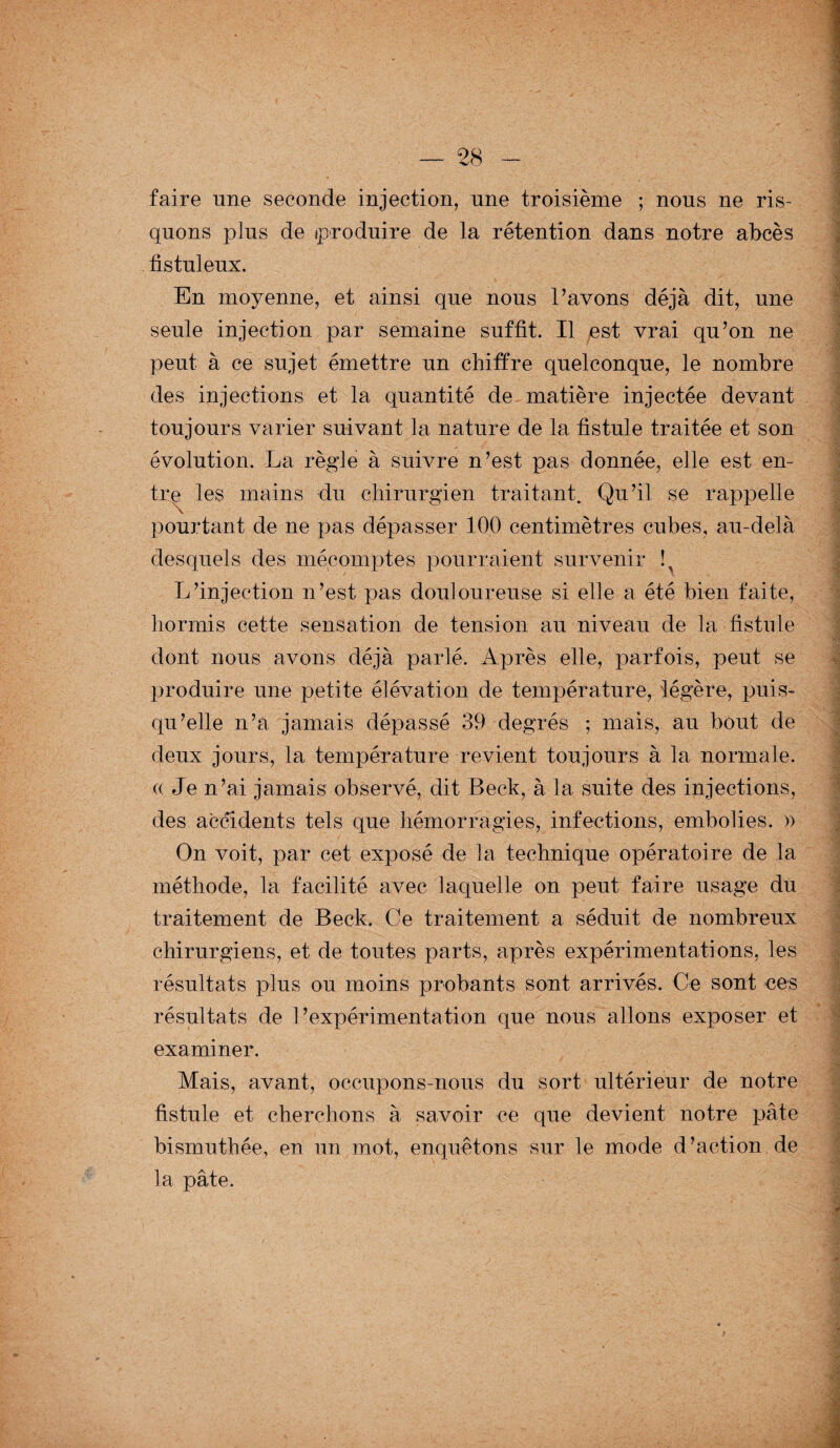 faire une seconde injection, nne troisième ; nous ne ris¬ quons plus de produire de la rétention dans notre abcès fistuleux. En moyenne, et ainsi que nous l’avons déjà dit, une seule injection par semaine suffit. Il est vrai qu’on ne peut à ce sujet émettre un chiffre quelconque, le nombre des injections et la quantité de matière injectée devant toujours varier suivant la nature de la fistule traitée et son évolution. La règle à suivre n’est pas donnée, elle est en¬ tre les mains du chirurgien traitant. Qu’il se rappelle pourtant de ne pas dépasser 100 centimètres cubes, au-delà desquels des mécomptes pourraient survenir ! L’injection n’est pas douloureuse si elle a été bien faite, hormis cette sensation de tension au niveau de la fistule dont nous avons déjà parlé. Après elle, parfois, peut se produire une petite élévation de température, légère, puis¬ qu’elle n’a jamais dépassé 39 degrés ; mais, au bout de deux jours, la température revient toujours à la normale. (( Je n’ai jamais observé, dit Beck, à la suite des injections, des accidents tels que hémorragies, infections, embolies. » On voit, par cet exposé de la technique opératoire de la méthode, la facilité avec laquelle on peut faire usage du traitement de Beck. Ce traitement a séduit de nombreux chirurgiens, et de toutes parts, après expérimentations, les résultats plus ou moins probants sont arrivés. Ce sont ces résultats de l’expérimentation que nous allons exposer et examiner. Mais, avant, occupons-nous du sort ultérieur de notre fistule et cherchons à savoir ce que devient notre pâte bismuthée, en un mot, enquêtons sur le mode d’action de la pâte.