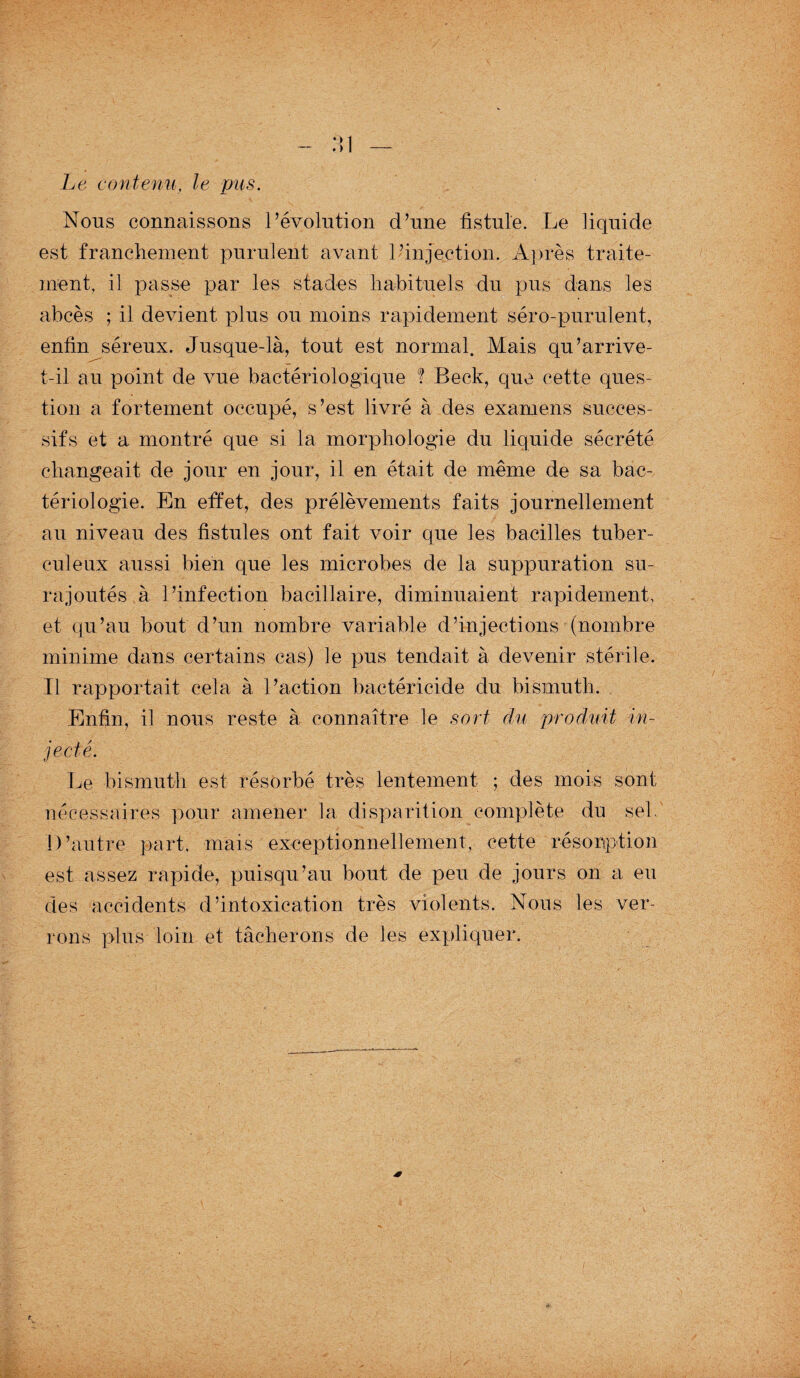 Le contenu, le pus. Nous connaissons révolution d’une fistule. Le liquide est franchement purulent avant l’injection. Après traite¬ ment, il passe par les stades habituels du pus dans les abcès ; il devient plus ou moins rapidement séro-purulent, enfin séreux. Jusque-là, tout est normal. Mais qu’arrive- t-il au point de vue bactériologique ! Beck, que cette ques¬ tion a fortement occupé, s’est livré à des examens succes¬ sifs et a montré que si la morphologie du liquide sécrété changeait de jour en jour, il en était de même de sa bac¬ tériologie. En effet, des prélèvements faits journellement au niveau des fistules ont fait voir que les bacilles tuber¬ culeux aussi bien que les microbes de la suppuration su¬ rajoutés à l’infection bacillaire, diminuaient rapidement, et qu’au bout d’un nombre variable d’injections (nombre minime dans certains cas) le pus tendait à devenir stérile. Il rapportait cela à l’action bactéricide du bismuth. Enfin, il nous reste à connaître le sort du produit in¬ jecté. Le bismuth est résorbé très lentement ; des mois sont nécessaires pour amener la disparition complète du sel. D’autre part, mais exceptionnellement, cette résorption est assez rapide, puisqu’au bout de peu de jours on a eu des accidents d’intoxication très violents. Nous les ver¬ rons plus loin et tâcherons de les expliquer.