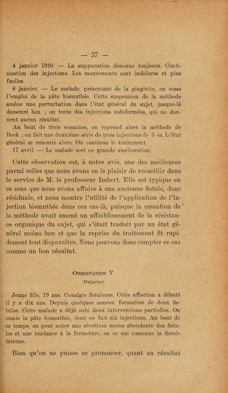 4 janvier 1910. — La suppuration diminue toujours. Conti¬ nuation des injections. Les mouvements sont indolores et plus faciles. 8 janvier. — Le malade, présentant de la gingivite, on cesse l’emploi de la pâte bismuthée. Cette suspension de la méthode amène une perturbation dans l’état général du sujet, jusque-là demeuré bon ; on tente des injections iodoformées, qui ne don- / nent aucun résultat. Au bout de trois semaines, on reprend alors la méthode de Beck ; on fait une deuxième série de trois injections de 5 ce. L ’état général se remonte alors. On continue le traitement. 17 avril. —• Le malade sort en grande amélioration. Cette observation est, à notre avis, nne des meilleures parmi celles que nous avons eu le plaisir de recueillir dans le service de M. le professeur Imbert. Elle est typique en ce sens que nous avons affaire à une ancienne fistule, donc résiduale, et nous montre l’utilité de l’application de l’in¬ jection bismuthée dans ces cas-là, puisque la cessation de la méthode avait amené un affaiblissement de la résistan¬ ce organique du sujet, qui s’était traduit par un état gé¬ néral moins bon et que la reprise du traitement fit rapi¬ dement tout disparaître. Nous pouvons donc compter ce cas comme un bon résultat. Observation Y (Dujarier) Jeune fille, 19 ans. Coxalgie fistuleuse. Cette affection a débuté il y a dix ans. Depuis quelques années, formation de deux fis¬ tules. Cette malade a déjà subi deux interventions partielles. On essaie la pâte bismuthée, dont on fait six injections. Au bout de ce temps, on peut noter une sécrétion moins abondante des fistu¬ les et une tendance à la fermeture, en ce qui concerne la fistule interne. Bien qu’on ne puisse se prononcer, quant au résultat