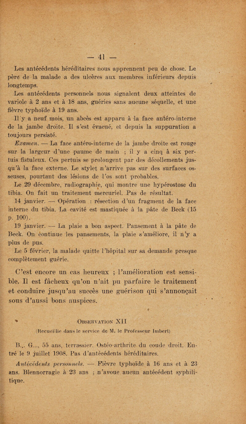 Les antécédents héréditaires nous apprennent peu de chose. Le père de la malade a des ulcères aux membres inférieurs depuis longtemps. Les antécédents personnels nous signalent deux atteintes de variole à 2 ans et à 18 ans, guéries sans aucune séquelle, et une fièvre typhoïde à 19 ans. Il'y a neuf mois, un abcès est apparu à la face antéro-interne de la jambe droite. Il s’est évacué, et depuis la suppuration a toujours persisté. Examen. — La face antéro-interne de la jambe droite est rouge sur la largeur d’une paume de main ; il y a cinq à six per- tuis fistuleux. Ces per lui s se prolongent par des décollements jus¬ qu’à la face externe. Lie stylet n’arrive pas sur des surfaces os¬ seuses, pourtant des lésions de l’os sont probables. Le, 29 décembre, radiographie, qui montre une hypérostose du tibia. On fait un traitement mercuriel. Pas de résultat. 14 janvier. — Opération : résection d’un fragment de la face interne du tibia. La cavité est mastiquée à la pâte de Beek (15 p. 100). 19 janvier. — La plaie a bon aspect. Pansement à la pâte de Beek. On continue les pansements, la plaie s’améliore, il n’y a plus de pus. Le 5 février, la malade quitte l’hôpital sur sa demande presque complètement guérie. C’est encore un cas heureux ; l’amélioration est sensi¬ ble. Il est fâcheux qu’on n’ait pu parfaire le traitement et conduire jusqu’au succès une guérison qui s’annonçait sous d’aussi bons auspices. % Observation XII (Recueillie dans le service de M. le Professeur Imbert) B... G..., 55 ans, terrassier. Ostéo-arthrite du coude droit. En¬ tré le 9 juillet 1908. Pas d’antécédents héréditaires. Antécédents personnels. — Fièvre typhoïde à 16 ans et à 23 ans. Blennorragie à 23 ans ; n’avoue aucun antécédent syphili¬ tique.