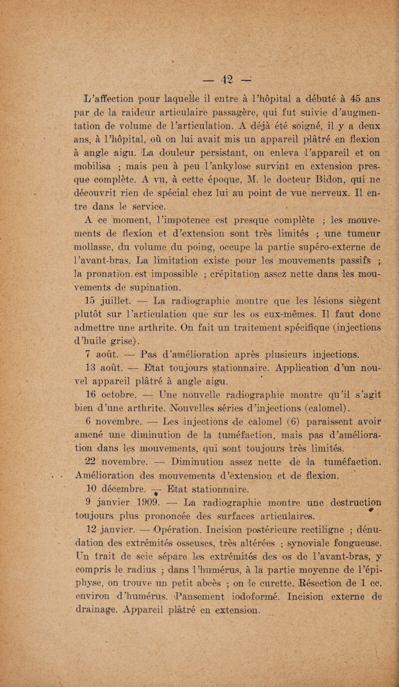 L’affection pour laquelle il entre à l’hôpital a débuté à 45 ans par de la raideur articulaire passagère, qui fut suivie d’augmen¬ tation de volume de 1 Articulation. A déjà' été soigné, il y a deux ans, à l’hôpital, où on lui avait mis un appareil plâtré en flexion à angle aigu. La douleur persistant, on enleva l’appareil et on mobilisa ; mais peu à peu l’ankylosé survint en extension pres¬ que complète. A vu, à cette époque, M. le docteur Bidon, qui ne découvrit rien de spécial chez lui au point de vue nerveux. Il en¬ tre dans le service. A ce moment, l’impotence est presque complète ; les mouve¬ ments de flexion et d’extension sont très limités ; une tumeur mollasse, du volume du poing, occupe la partie supéro-externe de l’avant-bras, La limitation existe pour les mouvements passifs ; la pronation est impossible ; crépitation assez nette dans les mou¬ vements de supination. 15 juillet. — La radiographie montre que les lésions siègent plutôt sur l’articulation que sur les os eux-mêmes. Il faut donc admettre une arthrite. On fait un traitement spécifique (injections d’huile grise). 7 août. — Pas d’amélioration après plusieurs injections. 13 août. — Etat toujours stationnaire. Application d’un nou¬ vel appareil plâtré à angle aigu. 16 octobre. —- Une nouvelle radiographie montre qu’il s’agit bien d’une arthrite. Nouvelles séries d’injections (calomel). 6 novembre. — Les injections de calomel (6) paraissent avoir amené une diminution de la tuméfaction, mais pas d’améliora¬ tion dans les mouvements, qui sont toujours très limités. 22 novembre. — Diminution assez nette de la tuméfaction. • . Amélioration des mouvements d’extension et de flexion. 10 décembre. — Etat stationnaire. 9 janvier 1909. — La radiographie montre une destruction toujours plus prononcée des surfaces articulaires. 12 janvier. — Opération. Incision postérieure rectiligne,; dénu¬ dation des extrémités osseuses, très altérées ; synoviale fongueuse. Un trait de scie sépare les extrémités des os de l’avant-bras, y compris le radius ; dans l’humérus, à la partie moyenne de l’épi¬ physe, on trouve un petit abcès ; on le curette. iRésection de 1 ce. environ d’humérus. Pansement iodoformé. Incision externe de drainage. Appareil plâtré en extension.