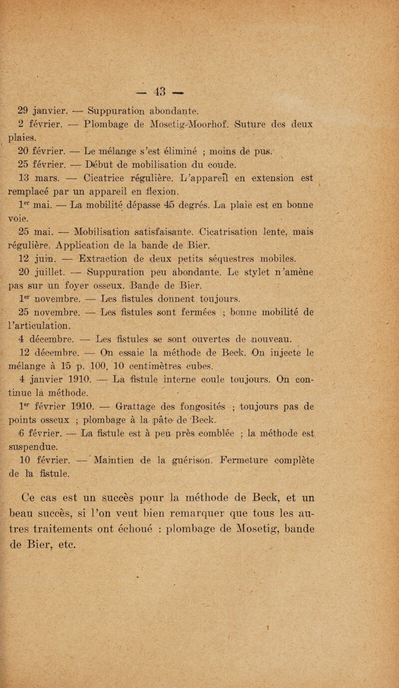 29 janvier. — Snp-pnration abondante. 2 février. -— Plombage de Mosetig- Moorhof. 'Suture des deux plaies. 20 février. — Le mélange s’est éliminé ; moins de pus. 25 février. — Début de mobilisation du coude. 13 mars. — Cicatrice régulière. L’appareil en extension est remplacé par un appareil en flexion. 1er mai. — La mobilité dépasse 415 degrés. La plaie est en bonne voie. 25 mai. — Mobilisation satisfaisante.^Cicatrisation lente, mais régulière. Application de la bande de Bier. 12 juin. — Extraction de deux petits séquestres mobiles. 20 juillet. —• Suppuration peu abondante. Le stylet n’amène pas sur un foyer osseux. Bande de Bier. 1er novembre. — Les fistules donnent toujours. 25 novembre. — Les fistules sont fermées ; bonne mobilité de l’articulation. 4 décembre. — Les fistules se sont ouvertes de nouveau. 12 décembre. — On essaie la méthode de Beck. On injecte le mélange à 15 p. 100, 10 centimètres cubes. 4 janvier 1910. — La fistule interne coule toujours. On con¬ tinue la méthode. 1er février 19ÜL0. — Grattage des fongosités ; toujours pas de points osseux ; plombage à la pâte de Bock. fi février. — La fistule est à peu près comblée ; la méthode est suspendue. 10 février. — Maintien de la guérison. Fermeture complète de l'a fistule. Ce cas est un succès pour la méthode de Beck, et un beau succès, si l’on veut bien remarquer que tous les au¬ tres traitements ont échoué : plombage de Mosetig, bande de Bier, etc.