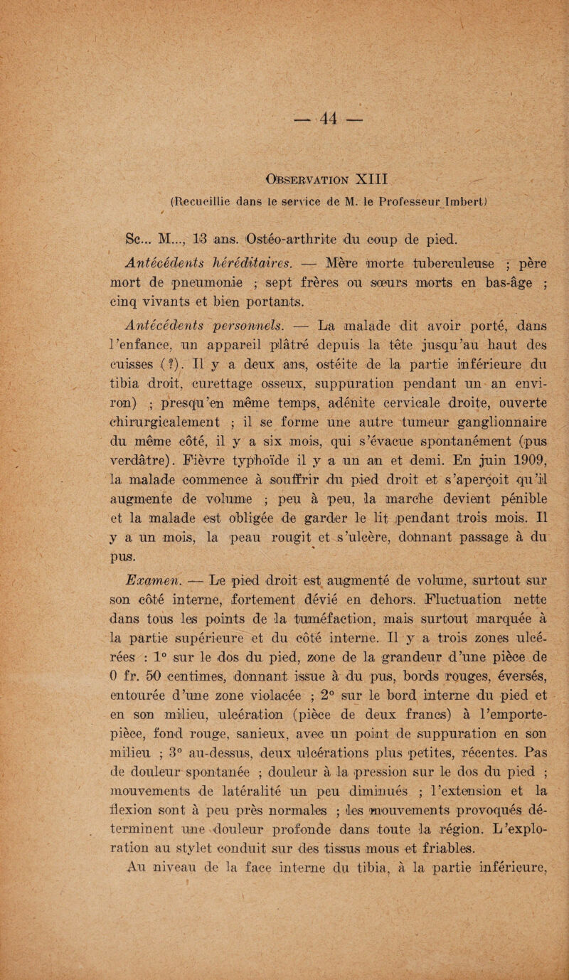 Observation XIII (Recueillie dans le service de M. le Professeur Imbert) / Sc... M..., 13 ans. Ostéo-arthrite du coup de pied. Antécédents héréditaires. — Mère morte tuberculeuse ; père mort de pneumonie ; sept frères ou soeurs morts en bas-âge ; cinq vivants et bien portants. Antécédents personnels. — La malade dit avoir porté, dans l’enfance, un appareil plâtré depuis la tête jusqu’au haut des cuisses ( ?) . Il y a deux ans, ostéite de la partie inférieure du tibia droit, curettage osseux, suppuration pendant un an envi¬ ron) ; presqu ’en même temps, adénite cervicale droite, ouverte chirurgicalement ; il se forme une autre tumeur ganglionnaire du même côté, il y a six mois, qui s’évacue spontanément (pus verdâtre). Fièvre typhoïde il y 'a un an et demi. En juin 1909, la malade commence à souffrir du pied droit et s’aperçoit qu’il augmente de volume ; peu à peu, la marche devient pénible et la malade est obligée de garder le lit pendant trois mois. Il y a un mois, la peau rougit et s’ulcère, donnant passage à du % pus. Examen. ■— Le pied droit est augmenté de volume, surtout sur son côté interne, fortement dévié en dehors. Fluctuation nette dans tous les points de la tuméfaction, mais surtout marquée à la partie supérieure et du côté interne. Il y a trois zones ulcé¬ rées : 1° sur le dos du pied, zone de la grandeur d’une pièce de 0 fr. 50 centimes, donnant issue à du pus, bords rouges, éversés, entourée d’une zone violacée ; 2° sur le bord interne du pied et en son milieu, ulcération (pièce de deux francs) à l’emporte- pièce, fond rouge, sanieux, avec un point de suppuration en son milieu ; 3° au-dessus, deux ulcérations plus petites, récentes. Pas de douleur spontanée ; douleur à la pression sur le dos du pied ; mouvements de latéralité un peu diminués ; l’extension et la flexion sont à peu près normales ; les mouvements provoqués dé¬ terminent une douleur profonde dans toute la région. L’explo¬ ration au stylet conduit sur des tissus mous et friables. Au niveau de la face interne du tibia, à la partie inférieure,