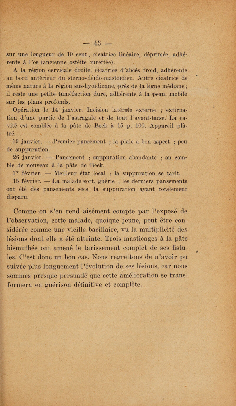 sur une longueur de 10 cent., cicatrice linéaire, déprimée, adhé¬ rente à l’os (ancienne ostéite curettée). A la région cervicale droite, cicatrice d’abcès froid, adhérente au bord antérieur du sterno-cléïdo-mjastoïdien. Autre cicatrice de même nature à la région sus-hyoïdienne, près de la ligne médiane ; il reste une petite tuméfaction dure, adhérente à la peau, mobile sur les plans profonds. Opération le 14 janvier. Incision latérale externe ; extirpa¬ tion d’une partie de l’astragale et de tout l’a vaut-tarse. La ca¬ vité est comblée à la pâte de Beck à 15 p. 100. Appareil plâ¬ tré. 19 janvier. — Premier pansement ; la plaie a bon aspect ; peu de suppuration. 26 janvier. — Pansement ; suppuration abondante ; on com¬ ble de nouveau à tla pâte de Beck. 1er février. — Meilleur état local ; la suppuration se tarit. 15 février. — La malade sort, 'guérie ; les derniers pansements ont été des pansements secs, la suppuration ayant totalement disparu. Comme on s’en rend aisément compte par l’exposé de l’observation, cette malade, quoique jeune, peut être con¬ sidérée comme une vieille bacillaire, vu la multiplicité des lésions dont elle a été atteinte. Trois masticages à la pâte bismuthée ont amené le tarissement complet de ses fistu les. C’est donc un bon cas. Nous regrettons de n’avoir pu suivre plus longuement l’évolution de ses lésions, car nous sommes presqpe persuadé que cette amélioration se trans¬ formera en guérison définitive et complète.