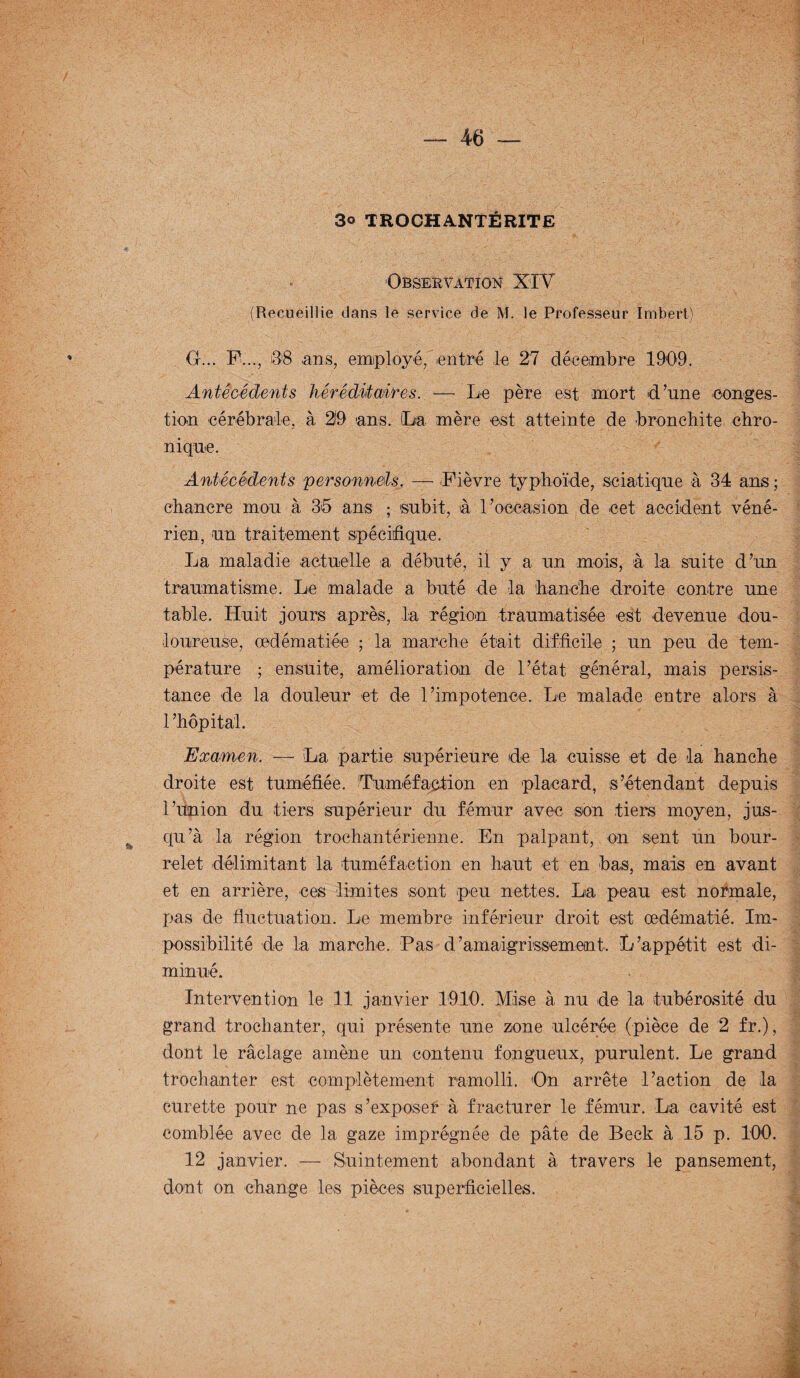3» TROCHA.NTÉRITE Observation* XIV (Recueillie dans le service de M. le Professeur Imbert) O... F..., 38 .ans, employé, entré le 27 décembre 1909. Antécédents héréditaires. — Le père est mort d’une conges¬ tion cérébrale, à 219 ans. La mère est atteinte de bronchite chro¬ nique. Antécédents personnels. -— Fièvre typhoïde, sciatique à 34 ans ; chancre mou à 35 ans ; subit, à l’occasion de cet accident véné¬ rien, un traitement spécifique. La maladie actuelle a débuté, il y a un mois, à la suite d’un traumatisme. Le malade a buté de la hanche droite contre une table. Huit jours après, la région traumatisée est devenue dou¬ loureuse, œdématiée ; la marche était difficile ; un peu de tem¬ pérature ; ensuite, amélioration de l’état général, mais persis¬ tance de la douleur et de l’impotence. Le malade entre alors à 1 ’hôpital. Examen. — La partie supérieure de la cuisse et de la hanche droite est tuméfiée. Tuméfaction en placard, s’étendant depuis l’union du tiers supérieur du fémur avec son tiers moyen, jus¬ qu’à la région trochantérienne. En palpant, on sent un bour¬ relet délimitant la tuméfaction en haut et en bas, mais en avant et en arrière, ces limites sont peu nettes. La peau est normale, pas de fluctuation. Le membre inférieur droit est œdématié. Im¬ possibilité de ta marche. Pas d’amaigrissemetnt. L’appétit est di¬ minué. Intervention le 11 janvier 1910. Mise à nu de la tubérosité du grand trochanter, qui présente une zone ulcérée (pièce de 2 fr.), dont le raclage amène un contenu fongueux, purulent. Le grand trochanter est complètement ramolli. On arrête l’action de la curette pour ne pas s’exposer à fracturer le fémur. La cavité est comblée avec de la gaze imprégnée de pâte de Beck à 15 p. 100. 12 janvier. — Suintement abondant à travers le pansement, dont on change les pièces superficielles.