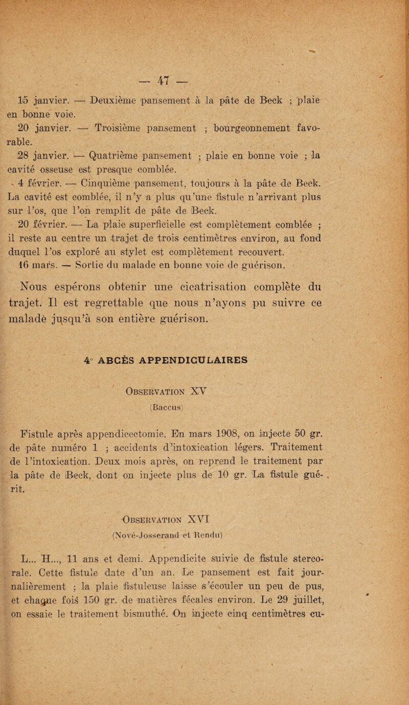 15 janvier. — Deuxième pansement à la pâte de Beck ; plaie en bonne voie. 20 janvier. — Troisième pansement ; bourgeonnement favo¬ rable. 28 janvier. — Quatrième pansement ; plaie on bonne voie ; la cavité osseuse est presque comblée. 4 février. — Cinquième pansement, toujours à la pâte de Beck. La cavité est comblée, il n’y a plus qu’une fistule n’arrivant plus sur l’os, que l’on remplit de pâte de Beck. 20 février. — La plaie superficielle est complètement comblée ; il reste au centre un .trajet de trois centimètres environ, au fond duquel l’os exploré au stylet est complètement recouvert. 16 mars. — Sortie du malade en bonne voie de guérison. Nous espérons obtenir une cicatrisation complète du trajet. Il est regrettable que nous n’ayons pu suivre ce malade jusqu’à son entière guérison. 4° ABCÈS APPENDICULAIRES Observation XV (Baccus) Fistule après appendicectomie. En mars 1908, on injecte 50 gr. de pâte numéro 1 ; accidents d’intoxication légers. Traitement de l’intoxication. Deux mois après, on reprend le traitement par la pâte de Beck, dont on injecte plus de 10 gr. La fistule gué¬ rit. Observation XVI (Nové-Josserand et Rendu) L... H..., 11 ans et demi. Appendicite suivie de fistule sterco- rale. Cette fistule date d’un an. Le pansement est fait jour- nalièrement ; la plaie fistuleuse laisse s’écouler un peu de pus, et chaque fois 150 gr. de matières fécales environ. Le 29 juillet, on essaie le traitement bismuthé. On injecte cinq centimètres eu-